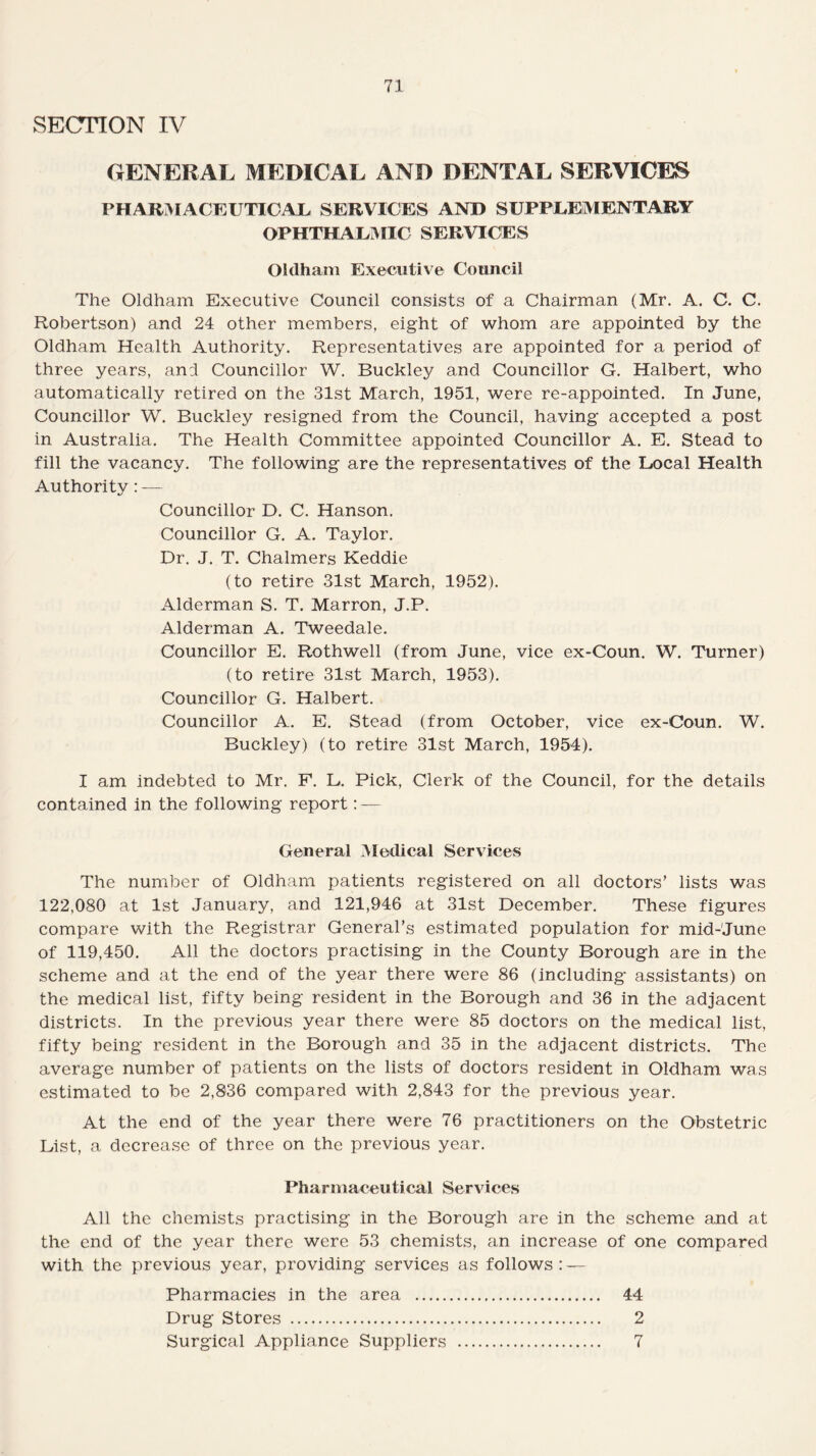 SECTION IV GENERAL MEDICAL AND DENTAL SERVICES PHARMACEUTICAL. SERVICES AND SUPPLEMENTARY OPHTHALMIC SERVICES Oldham Executive Council The Oldham Executive Council consists of a Chairman (Mr. A. C. C. Robertson) and 24 other members, eight of whom are appointed by the Oldham Health Authority. Representatives are appointed for a period of three years, and Councillor W. Buckley and Councillor G. Halbert, who automatically retired on the 31st March, 1951, were re-appointed. In June, Councillor W. Buckley resigned from the Council, having accepted a post in Australia. The Health Committee appointed Councillor A. E. Stead to fill the vacancy. The following are the representatives of the Local Health Authority: — Councillor D. C. Hanson. Councillor G. A. Taylor. Dr. J. T. Chalmers Keddie (to retire 31st March, 1952). Alderman S. T. Marron, J.P. Alderman A. Tweedale. Councillor E. Rothwell (from June, vice ex-Coun. W. Turner) (to retire 31st March, 1953). Councillor G. Halbert. Councillor A. E. Stead (from October, vice ex-Coun. W. Buckley) (to retire 31st March, 1954). I am indebted to Mr. F. L. Pick, Clerk of the Council, for the details contained in the following report: — General Medical Services The number of Oldham patients registered on all doctors’ lists was 122,080 at 1st January, and 121,946 at 31st December. These figures compare with the Registrar General’s estimated population for mid-June of 119,450. All the doctors practising in the County Borough are in the scheme and at the end of the year there were 86 (including assistants) on the medical list, fifty being resident in the Borough and 36 in the adjacent districts. In the previous year there were 85 doctors on the medical list, fifty being resident in the Borough and 35 in the adjacent districts. The average number of patients on the lists of doctors resident in Oldham was estimated to be 2,836 compared with 2,843 for the previous year. At the end of the year there were 76 practitioners on the Obstetric List, a decrease of three on the previous year. Pharmaceutical Services All the chemists practising in the Borough are in the scheme and at the end of the year there were 53 chemists, an increase of one compared with the previous year, providing services as follows: — Pharmacies in the area . 44 Drug Stores . 2 Surgical Appliance Suppliers . 7