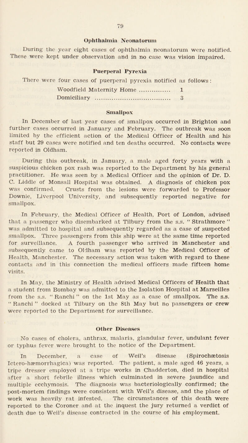 Ophthalmia Neonatorum During the year eight cases of ophthalmia neonatorum were notified. These were kept under observation and in no case was vision impaired. Puerperal Pyrexia There were four cases of puerperal pyrexia notified as follows : Woodfield Maternity Home . 1 Domiciliary . 3 Smallpox In December of last year cases of smallpox occurred in Brighton and further cases occurred in January and February. The outbreak was soon limited by the efficient action of the Medical Officer of Health and his staff but 29 cases were notified and ten deaths occurred. No contacts were reported in Oldham. During this outbreak, in January, a male aged forty years with a suspicious chicken pox rash was reported to the Department by his general practitioner. He was seen by a Medical Officer and the opinion of Dr. D. C. Diddle of Monsall Hospital was obtained. A diagnosis of chicken pox was confirmed. Crusts from the lesions were forwarded to Professor Downie, Liverpool University, and subsequently reported negative for smallpox. In February, the Medical Officer of Health, Port of London, advised that a passenger who disembarked at Tilbury from the s.s. “ Strathmore ” was admitted to hospital and subsequently regarded as a case of suspected smallpox. Three passengers from this ship were at the same time reported for surveillance. A fourth passenger who arrived in Manchester and subsequently came to Oldham was reported by the Medical Officer of Health, Manchester. The necessary action was taken with regard to these contacts and in this connection the medical officers made fifteen home visits. In May, the Ministry of Health advised Medical Officers of Health that a student from Bombay was admitted to the Isolation Hospital at Marseilles from the s.s. “ Ranchi ” on the 1st May as a case of smallpox. The s.s. “ Ranchi ” docked at Tilbury on the 8th May but no passengers or crew were reported to the Department for surveillance. Other Diseases No cases of cholera, anthrax, malaria, glandular fever, undulant fever or typhus fever were brought to the notice of the Department. In December, a case of Weil’s disease (Spirochaetosis Ictero-haemorrhagica) was reported. The patient, a male aged 46 years, a tripe dresser employed at a tripe works in Chadderton, died in hospital after a short febrile illness which culminated in severe jaundice and multiple ecchvmosis. The diagnosis was bacteriologically confirmed; the post-mortem findings were consistent with Weil’s disease, and the place of work was heavily rat infested. The circumstances of this death were reported to the Coroner and at the inquest the jury returned a verdict of death due to Weil’s disease contracted in the course of his employment.