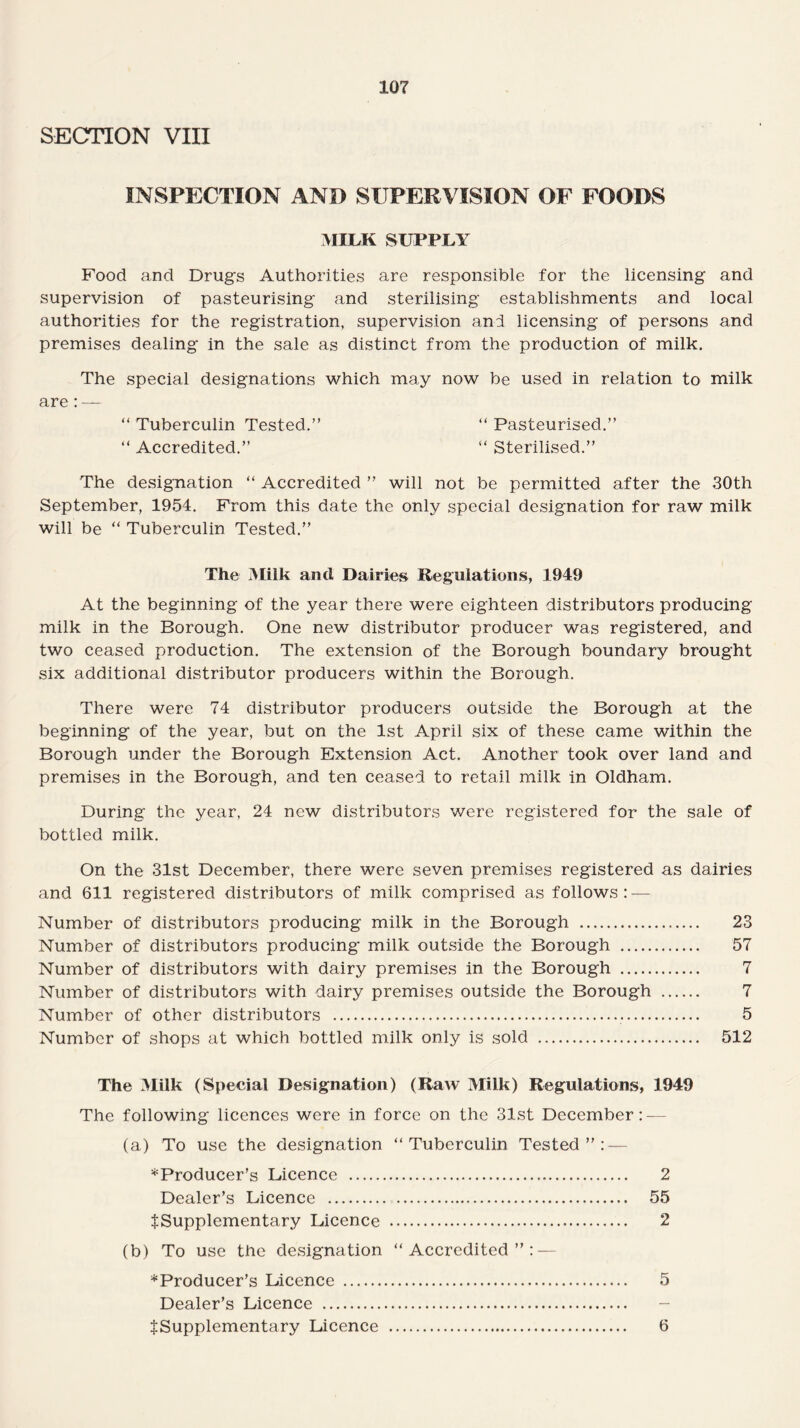 10? SECTION VIII INSPECTION AND SUPERVISION OF FOODS MILK SUPPLY Food and Drugs Authorities are responsible for the licensing and supervision of pasteurising and sterilising establishments and local authorities for the registration, supervision and licensing of persons and premises dealing in the sale as distinct from the production of milk. The special designations which may now be used in relation to milk are: — “ Tuberculin Tested.” “ Pasteurised.” “ Accredited.” “ Sterilised.” The designation “ Accredited ” will not be permitted after the 30th September, 1954. From this date the only special designation for raw milk will be “ Tuberculin Tested.” The Milk and Dairies Regulations, 1949 At the beginning of the year there were eighteen distributors producing milk in the Borough. One new distributor producer was registered, and two ceased production. The extension of the Borough boundary brought six additional distributor producers within the Borough. There were 74 distributor producers outside the Borough at the beginning of the year, but on the 1st April six of these came within the Borough under the Borough Extension Act. Another took over land and premises in the Borough, and ten ceased to retail milk in Oldham. During the year, 24 new distributors were registered for the sale of bottled milk. On the 31st December, there were seven premises registered as dairies and 611 registered distributors of milk comprised as follows: — Number of distributors producing milk in the Borough . 23 Number of distributors producing milk outside the Borough . 57 Number of distributors with dairy premises in the Borough . 7 Number of distributors with dairy premises outside the Borough . 7 Number of other distributors ... 5 Number of shops at which bottled milk only is sold . 512 The Milk (Special Designation) (Raw Milk) Regulations, 1949 The following licences were in force on the 31st December: — (a) To use the designation “Tuberculin Tested”: — ^Producer’s Licence . 2 Dealer’s Licence . 55 f Supplementary Licence . 2 (b) To use the designation “Accredited”: — ^Producer’s Licence . 5 Dealer’s Licence . JSupplementary Licence . 6