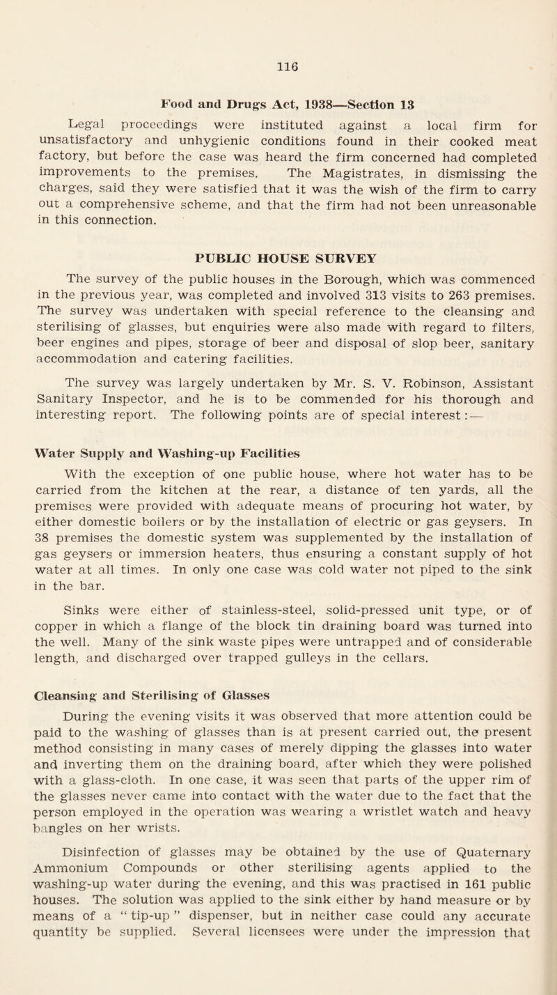 Food and Drugs Act, 1938—Section 13 Legal proceedings were instituted against a local firm for unsatisfactory and unhygienic conditions found in their cooked meat factory, but before the case was heard the firm concerned had completed improvements to the premises. The Magistrates, in dismissing the charges, said they were satisfied that it was the wish of the firm to carry out a comprehensive scheme, and that the firm had not been unreasonable in this connection. PUBLIC HOUSE SURVEY The survey of the public houses in the Borough, which was commenced in the previous year, was completed and involved 313 visits to 263 premises. The survey was undertaken with special reference to the cleansing and sterilising of glasses, but enquiries were also made with regard to filters, beer engines and pipes, storage of beer and disposal of slop beer, sanitary accommodation and catering facilities. The survey was largely undertaken by Mr. S. V. Robinson, Assistant Sanitary Inspector, and he is to be commended for his thorough and interesting report. The following points are of special interest: — Water Supply and Washing-up Facilities With the exception of one public house, where hot water has to be carried from the kitchen at the rear, a distance of ten yards, all the premises were provided with adequate means of procuring hot water, by either domestic boilers or by the installation of electric or gas geysers. In 38 premises the domestic system was supplemented by the installation of gas geysers or immersion heaters, thus ensuring a constant supply of hot water at all times. In only one case was cold water not piped to the sink in the bar. Sinks were either of stainless-steel, solid-pressed unit type, or of copper in which a flange of the block tin draining board was turned into the well. Many of the sink waste pipes were untrapped and of considerable length, and discharged over trapped gulleys in the cellars. Cleansing and Sterilising of Glasses During the evening visits it was observed that more attention could be paid to the washing of glasses than is at present carried out, the present method consisting in many cases of merely dipping the glasses into water and inverting them on the draining board, after which they were polished with a glass-cloth. In one case, it was seen that parts of the upper rim of the glasses never came into contact with the water due to the fact that the person employed in the operation was wearing a wristlet watch and heavy bangles on her wrists. Disinfection of glasses may be obtained by the use of Quaternary Ammonium Compounds or other sterilising agents applied to the washing-up water during the evening, and this was practised in 161 public houses. The solution was applied to the sink either by hand measure or by means of a “ tip-up ” dispenser, but in neither case could any accurate quantity be supplied. Several licensees were under the impression that