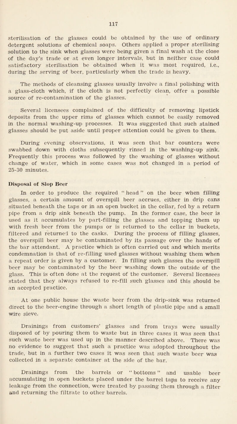 sterilisation of the glasses could be obtained by the use of ordinary detergent solutions of chemical soaps. Others applied a proper sterilising solution to the sink when glasses were being given a final wash at the close of the day’s trade or at even longer intervals, but in neither case could satisfactory sterilisation be obtained when it was most required, i.e., during the serving of beer, particularly when the trade is heavy. The methods of cleansing glasses usually involve a final polishing with a glass-cloth which, if the cloth is not perfectly clean, offer a possible source of re-contamination of the glasses. Several licensees complained of the difficulty of removing lipstick deposits from the upper rims of glasses which cannot be easily removed in the normal washing-up processes. It was suggested that such stained glasses should be put aside until proper attention could be given to them. During evening observations, it was seen that bar counters were swabbed down with cloths subsequently rinsed in the washing-up sink. Frequently this process was followed by the washing of glasses without change of water, which in some cases was not changed in a period of 25-30 minutes. Disposal of Slop Beer In order to produce the required “ head ” on the beer when filling glasses, a certain amount of overspill beer accrues, either in drip cans situated beneath the taps or in an open bucket in the cellar, fed by a return pipe from a drip sink beneath the pump. In the former case, the beer is used as it accumulates by part-filling the glasses and topping them up with fresh beer from the pumps or is returned to the cellar in buckets, filtered and returned to the casks. During the process of filling glasses, the overspill beer may be contaminated by its passage over the hands of the bar attendant. A practice which is often carried out and which merits condemnation is that of re-filling used glasses without washing them when a repeat order is given by a customer. In filling such glasses the overspill beer may be contaminated by the beer washing down the outside of the glass. This is often done at the request of the customer. Several licensees stated that they always refused to re-fill such glasses and this should be an accepted practice. At one public house the waste beer from the drip-sink was returned direct to the beer-engine through a short length of plastic pipe and a small wire sieve. Drainings from customers’ glasses and from trays were usually disposed of by pouring them to waste but in three cases it was seen that such waste beer was used up in the manner described above. There was no evidence to suggest that such a practice was adopted throughout the trade, but in a further two cases it was seen that such waste beer was collected in a separate container at the side of the bar. Drainings from the barrels or “ bottoms ” and usable beer accumulating in open buckets placed under the barrel taps to receive any leakage from the connection, were treated by passing them through a filter and returning the filtrate to other barrels.