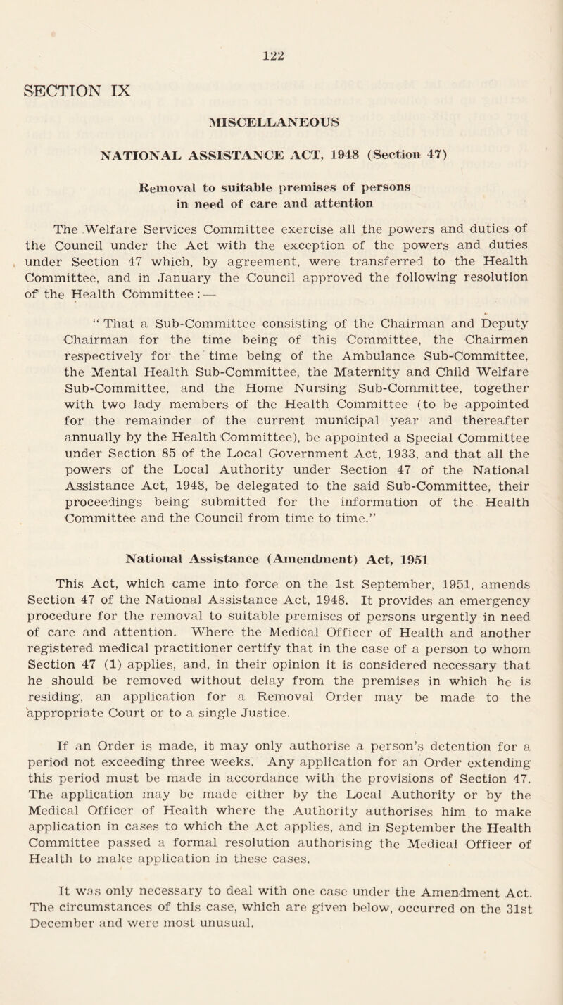 SECTION IX MISCELLANEOUS NATIONAL ASSISTANCE ACT, 1948 (Section 47) Removal to suitable premises of persons in need of care and attention The Welfare Services Committee exercise all the powers and duties of the Council under the Act with the exception of the powers and duties under Section 47 which, by agreement, were transferred to the Health Committee, and in January the Council approved the following resolution of the Health Committee: — “ That a Sub-Committee consisting of the Chairman and Deputy Chairman for the time being of this Committee, the Chairmen respectively for the time being of the Ambulance Sub-Committee, the Mental Health Sub-Committee, the Maternity and Child Welfare Sub-Committee, and the Home Nursing Sub-Committee, together with two lady members of the Health Committee (to be appointed for the remainder of the current municipal year and thereafter annually by the Health Committee), be appointed a Special Committee under Section 85 of the Local Government Act, 1933, and that all the powers of the Local Authority under Section 47 of the National Assistance Act, 1948, be delegated to the said Sub-Committee, their proceedings being submitted for the information of the Health Committee and the Council from time to time.” National Assistance (Amendment) Act, 1951 This Act, which came into force on the 1st September, 1951, amends Section 47 of the National Assistance Act, 1948. It provides an emergency procedure for the removal to suitable premises of persons urgently in need of care and attention. Where the Medical Officer of Health and another registered medical practitioner certify that in the case of a person to whom Section 47 (1) applies, and, in their opinion it is considered necessary that he should be removed without delay from the premises in which he is residing, an application for a Removal Order may be made to the appropriate Court or to a single Justice. If an Order is made, it may only authorise a person’s detention for a period not exceeding three weeks. Any application for an Order extending this period must be made in accordance with the provisions of Section 47. The application may be made either by the Local Authority or by the Medical Officer of Health where the Authority authorises him to make application in cases to which the Act applies, and in September the Health Committee passed a formal resolution authorising the Medical Officer of Health to make application in these cases. It was only necessary to deal with one case under the Amendment Act. The circumstances of this case, which are given below, occurred on the 31st December and were most unusual.