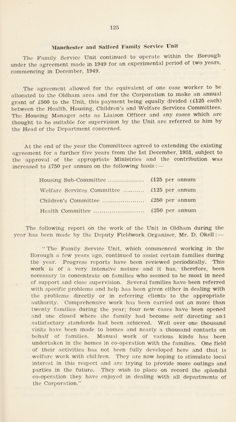 Manchester and Salford Family Service Unit The Family Service Unit continued to operate within the Borough under the agreement made in 1949 for an experimental period of two years, commencing in December, 1949. The agreement allowed for the equivalent of one case worker to be allocated to the Oldham area and for the Corporation to make an annual grant of £500 to the Unit, this payment being equally divided (£125 each) between the Health, Housing, Children’s and Welfare Services Committees. The Housing Manager acts as Liaison Officer and any cases which are thought to be suitable for supervision by the Unit are referred to him by the Head of the Department concerned. At the end of the year the Committees agreed to extending the existing agreement for a further five years from the 1st December, 1951, subject to the approval of the appropriate Ministries and the contribution was increased to £750 per annum on the following basis : — Housing Sub-Committee . £125 per annum Welfare Services Committee . £125 per annum Children’s Committee . £250 per annum Health Committee . £250 per annum The following report on the work of the Unit in Oldham during the year has been made by the Deputy Fieldwork Organiser, Mr. D. Okell: — “ The Family Service Unit, which commenced working in the Borough a few years ago, continued to assist certain families during the year. Progress reports have been reviewed periodically. This work is of a very intensive nature and it has, therefore, been necessary to concentrate on families who seemed to be most in need of support and close supervision. Several families have been referred with specific problems and help has been given either in dealing with the problems directly or in referring clients to the appropriate authority. Comprehensive work has been carried out on more than twenty families during the year; four new cases have been opened and one closed where the family had become self directing and satisfactory standards had been achieved. Well over one thousand visits have been made to homes and nearly a thousand contacts on behalf of families. Manual work of various kinds has been undertaken in the homes in co-operation with the families. One field of their activities has not been fully developed here and that is welfare work with children. They are now hoping to stimulate local interest in this respect and are trying to provide more outings and parties in the future. They wish to place on record the splendid co-operation they have enjoyed in dealing with all departments of the Corporation.”