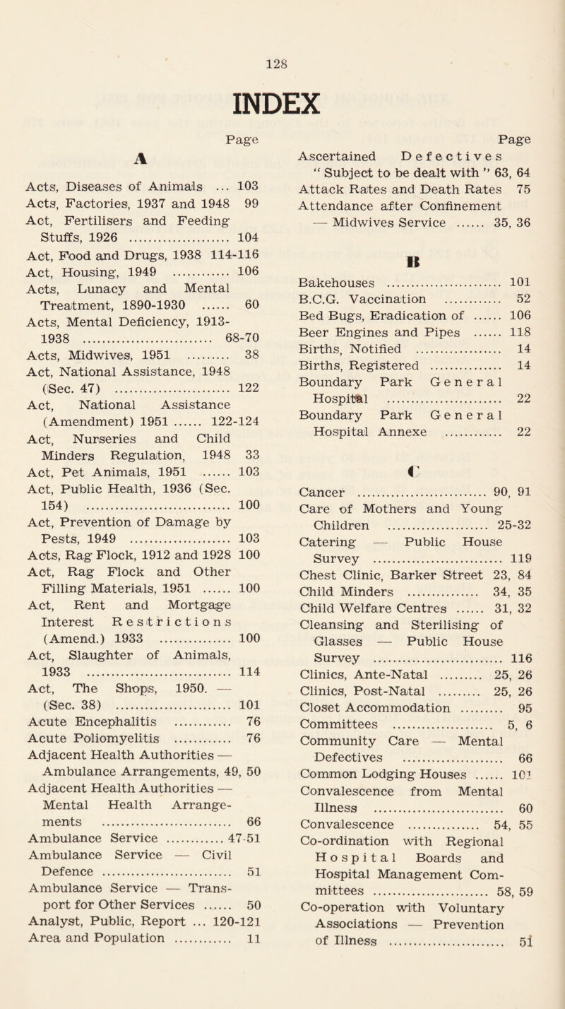 INDEX Page A Acts, Diseases of Animals ... 103 Acts, Factories, 1937 and 1948 99 Act, Fertilisers and Feeding Stuffs, 1926 . 104 Act, Food and Drugs, 1938 114-116 Act, Housing, 1949 106 Acts, Lunacy and Mental Treatment, 1890-1930 60 Acts, Mental Deficiency, 1913- 1938 . 68-70 Acts, Midwives, 1951 38 Act, National Assistance, 1948 (Sec. 47) 122 Act, National Assistance (Amendment) 1951 . 122-124 Act, Nurseries and Child Minders Regulation, 1948 33 Act, Pet Animals, 1951 103 Act, Public Health, 1936 (Sec. 154) 100 Act, Prevention of Damage by Pests, 1949 103 Acts, Rag Flock, 1912 and 1928 100 Act, Rag Flock and Other Filling Materials, 1951 . 100 Act, Rent and Mortgage Interest Restrictions (Amend.) 1933 100 Act, Slaughter of Animals, 1933 114 Act, The Shops, 1950. — (Sec. 38) 101 Acute Encephalitis . 76 Acute Poliomyelitis . 76 Adjacent Health Authorities — Ambulance Arrangements, 49, 50 Adjacent Health Authorities — Mental Health Arrange¬ ments . 66 Ambulance Service .47-51 Ambulance Service — Civil Defence . 51 Ambulance Service — Trans¬ port for Other Services . 50 Analyst, Public, Report ... 120-121 Area and Population . 11 Page Ascertained Defectives “ Subject to be dealt with ” 63, 64 Attack Rates and Death Rates 75 Attendance after Confinement — Midwives Service . 35, 36 B Bakehouses . 101 B.C.G. Vaccination . 52 Bed Bugs, Eradication of . 106 Beer Engines and Pipes . 118 Births, Notified . 14 Births, Registered . 14 Boundary Park General Hospital . 22 Boundary Park General Hospital Annexe . 22 c Cancer . 90, 91 Care of Mothers and Young Children . 25-32 Catering — Public House Survey . 119 Chest Clinic, Barker Street 23, 84 Child Minders . 34, 35 Child Welfare Centres . 31, 32 Cleansing and Sterilising of Glasses — Public House Survey . 116 Clinics, Ante-Natal . 25, 26 Clinics, Post-Natal . 25, 26 Closet Accommodation . 95 Committees . 5, 6 Community Care — Mental Defectives . 66 Common Lodging Houses . lOi Convalescence from Mental Illness . 60 Convalescence . 54, 55 Co-ordination with Regional Hospital Boards and Hospital Management Com¬ mittees . 58, 59 Co-operation with Voluntary Associations — Prevention of Illness . 5i