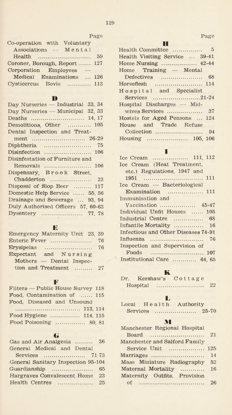 Page Co-operation with Voluntary Associations — Mental Health . 59 Coroner, Borough, Report . 127 Corporation Employees Medical Examinations ... 126 Cysticercus Bovis . 113 D Day Nurseries — Industrial 33, 34 Day Nurseries — Municipal 32, 33 Deaths . 14, 17 Demolitions, Other . 105 Dental Inspection and Treat- ment . . 26-29 Diphtheria . . 75 Disinfection . . 106 Disinfestation of Furniture and Removals . . 106 Dispensary, Brook Street, Chadderton . . 23 Disposal of Slop Beer . 117 Domestic Help Service . 55, 56 Drainage and Sewerage ... 93, 94 Duly Authorised Officers 57, 60-63 Dysentery . 77, 78 E Emergency Maternity Unit 23, 39 Enteric Fever . 76 Erysipelas . 76 Expectant and N ursing Mothers — Dental Inspec¬ tion and Treatment . 27 F Filters — Public House Survey 118 Food, Contamination of . 115 Food, Diseased and Unsound . 113, 114 Food Hygiene . 114, 115 Food Poisoning . 80, 81 Cp Gas and Air Analgesia . 36 General Medical and Dental Services . 71-73 General Sanitary Inspection 95-104 Guardianship . 65 Hargraves Convalescent Home 23 Health Centres . 25 Page II Health Committee . 5 Health Visiting Service ... 39-41 Home Nursing . 42-44 Home Training — Mental Defectives . 68 Horseflesh . 114 Hospital and Specialist Services .21-24 Hospital Discharges — Mid¬ wives Services . 37 Hostels for Aged Pensons ... 124 House and Trade Refuse Collection . 94 Housing . 105, 106 1 Ice Cream . Ill, 112 Ice Cream (Heat Treatment, etc.) Regulations, 1947 and 1951 Ill Ice Cream — Bacteriological Examination . Ill Immunisation and Vaccination . 45-47 Individual Unfit Houses . 105 Industrial Centre . 68 Infantile Mortality . 16 Infectious and Other Diseases 74-91 Influenza . 76 Inspection and Supervision of Foods . 107 Institutional Care . 64, 65 K Dr. Kershaw’s Cottage Hospital . 22 E Local Health Authority Services . 25-70 M Manchester Regional Hospital Board . 21 Manchester and Salford Family Service Unit . 125 Marriages . 14 Mass Miniature Radiography 52 Maternal Mortality . 16 Maternity Outfits, Provision of . 26