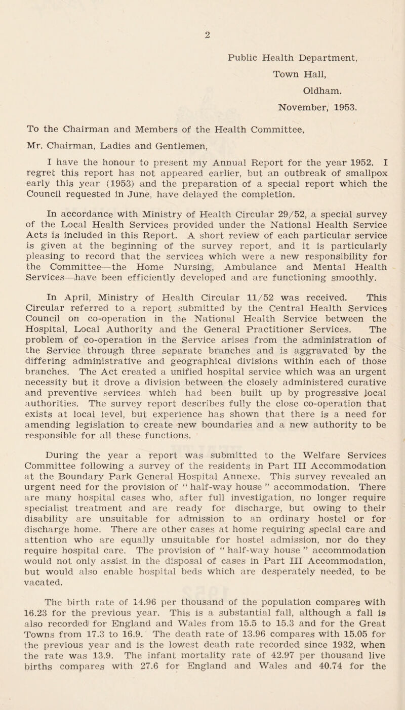 Public Health Department, Town Hall, Oldham. November, 1953. To the Chairman and Members of the Health Committee, Mr. Chairman, Ladies and Gentlemen, I have the honour to present my Annual Report for the year 1952. I regret this report has not appeared earlier, but an outbreak of smallpox early this year (1953) and the preparation of a special report which the Council requested in June, have delayed the completion. In accordance with Ministry of Health Circular 29/52, a special survey of the Local Health Services provided under the National Health Service Acts is included in this Report. A short review of each particular service is given at the beginning of the survey report, and it is particularly pleasing to record that the services which were a new responsibility for the Committee—the Home Nursing, Ambulance and Mental Health Services—have been efficiently developed and are functioning smoothly. In April, Ministry of Health Circular 11/52 was received. This Circular referred to a report submitted by the Central Health Services Council on co-operation in the National Health Service between the Hospital, Local Authority and the General Practitioner Services. The problem of co-operation in the Service arises from the administration of the Service through three separate branches and is aggravated by the differing administrative and geographical divisions within each of those branches. The Act created a unified hospital service which was an urgent necessity but it drove a division between the closely administered curative and preventive services which had been built up by progressive local authorities. The survey report describes fully the close co-operation that exists at local level, but experience has shown that there is a need for amending legislation to create new boundaries and a new authority to be responsible for all these functions. During the year a report was submitted to the Welfare Services Committee following a survey of the residents in Part III Accommodation at the Boundary Park General Hospital Annexe. This survey revealed an urgent need for the provision of “ half-way house ” accommodation. There are many hospital cases who, after full investigation, no longer require specialist treatment and are ready for discharge, but owing to their disability are unsuitable for admission to an ordinary hostel or for discharge home. There are other cases at home requiring special care and attention who are equally unsuitable for hostel admission, nor do they require hospital care. The provision of “ half-way house ” accommodation would not only assist in the disposal of cases in Part III Accommodation, but would also enable hospital beds which are desperately needed, to be vacated. The birth rate of 14.96 per thousand of the population compares with 16.23 for the previous year. This is a substantial fall, although a fall is also recorded for England and Wales from 15.5 to 15.3 and for the Great Towns from 17.3 to 16.9. The death rate of 13.96 compares with 15.05 for the previous year and is the lowest death rate recorded since 1932, when the rate was 13.9. The infant mortality rate of 42.97 per thousand live births compares with 27.6 for England and Wales and 40.74 for the