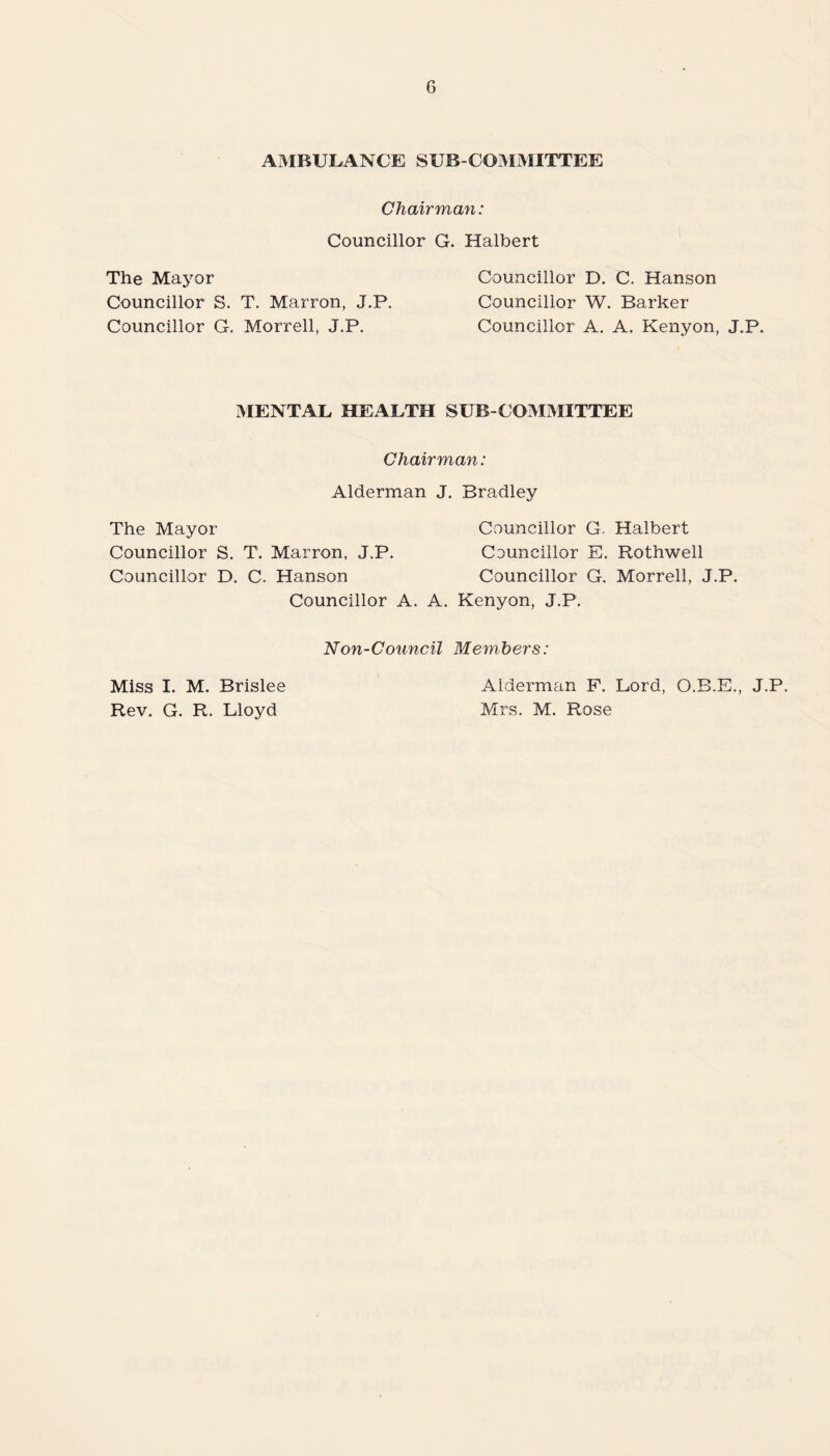 AMBULANCE SUB-COMMITTEE Chairmayi: Councillor G. Halbert The Mayor Councillor D. C. Hanson Councillor S. T. Marron, J.P. Councillor W. Barker Councillor G. Morrell, J.P. Councillor A. A. Kenyon, J.P. MENTAL HEALTH SUB COMMITTEE Chairman: Alderman J. Bradley The Mayor Councillor G. Halbert Councillor S. T. Marron, J.P. Councillor E. Rothwell Councillor D. C. Hanson Councillor G. Morrell, J.P. Councillor A. A. Kenyon, J.P. Non-Council Members: Miss I. M. Brislee Rev. G. R. Lloyd Alderman F. Lord, O.B.E., J.P. Mrs. M. Rose