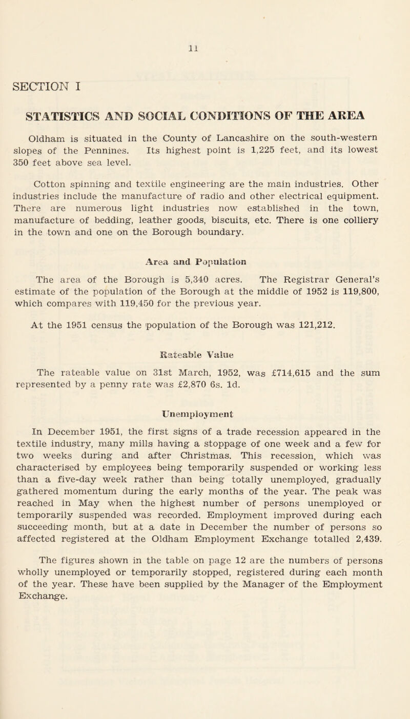 SECTION I STATISTICS AND SOCIAL CONDITIONS OF THE AREA Oldham is situated in the County of Lancashire on the south-western slopes of the Pennines. Its highest point is 1,225 feet, and its lowest 350 feet above sea level. Cotton spinning and textile engineering are the main industries. Other industries include the manufacture of radio and other electrical equipment. There are numerous light industries now established in the town, manufacture of bedding, leather goods, biscuits, etc. There is one colliery in the town and one on the Borough boundary. Area and Population The area of the Borough is 5,340 acres. The Registrar General’s estimate of the population of the Borough at the middle of 1952 is 119,800, which compares with 119,450 for the previous year. At the 1951 census the population of the Borough was 121,212. Rateable Value The rateable value on 31st March, 1952, was £714,615 and the sum represented by a penny rate was £2,870 6s. Id. Unemployment In December 1951, the first signs of a trade recession appeared in the textile industry, many mills having a stoppage of one week and a few for two weeks during and after Christmas. This recession, which was characterised by employees being temporarily suspended or working less than a five-day week rather than being totally unemployed, gradually gathered momentum during the early months of the year. The peak was reached in May when the highest number of persons unemployed or temporarily suspended was recorded. Employment improved during each succeeding month, but at a date in December the number of persons so affected registered at the Oldham Employment Exchange totalled 2,439. The figures shown in the table on page 12 are the numbers of persons wholly unemployed or temporarily stopped, registered during each month of the year. These have been supplied by the Manager of the Employment Exchange.