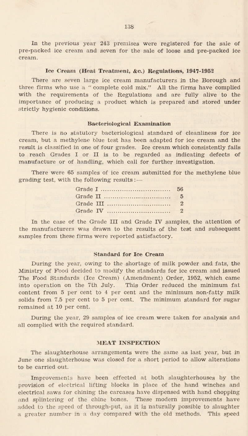 In the previous year 243 premises were registered for the sale of pre-packed ice cream and seven for the sale of loose and pre-packed ice cream. Ice Cream (Heat Treatment, &c.) Regulations, 1947-1952 There are seven large ice cream manufacturers in the Borough and three firms who use a “ complete cold mix.” All the firms have complied with the requirements of the Regulations and are fully alive to the importance of producing a product which is prepared and stored under strictly hygienic conditions. Bacteridogical Examination There is no statutory bacteriological standard of cleanliness for ice cream, but a methylene blue test has been adapted for ice cream and the result is classified in one of four grades. Ice cream which consistently fails to reach Grades I or II is to be regarded as indicating defects of manufacture or of handling, which call for further investigation. There were 65 samples of ice cream submitted for the methylene blue grading test, with the following results : — Grade I . 56 Grade II . 5 Grade III . 2 Grade IV . 2 In the case of the Grade III and Grade IV samples, the attention of the manufacturers was drawn to the results of the test and subsequent samples from these firms were reported satisfactory. Standard for Ice Cream During the year, owing to the shortage of milk powder and fats, the Ministry of Food decided to modify the standards for ice cream and issued The Food Standards (Ice Cream) (Amendment) Order, 1952, which came into operation on the 7th July. This Order reduced the minimum fat content from 5 per cent to 4 per cent and the minimum non-fatty milk solids from 7.5 per cent to 5 per cent. The minimum standard for sugar remained at 10 per cent. During the year, 29 samples of ice cream were taken for analysis and all complied with the required standard. MEAT INSPECTION The slaughterhouse arrangements were the same as last year, but in June one slaughterhouse was closed for a short period to allow alterations to be carried out. Improvements have been effected at both slaughterhouses by the provision of electrical lifting blocks in place of the hand winches and electrical saws for chining the carcases have dispensed with hand chopping and splintering of the chine bones. These modern improvements have added to the speed of through-put, as it is naturally possible to slaughter a greater number in a day compared with the old methods. This speed