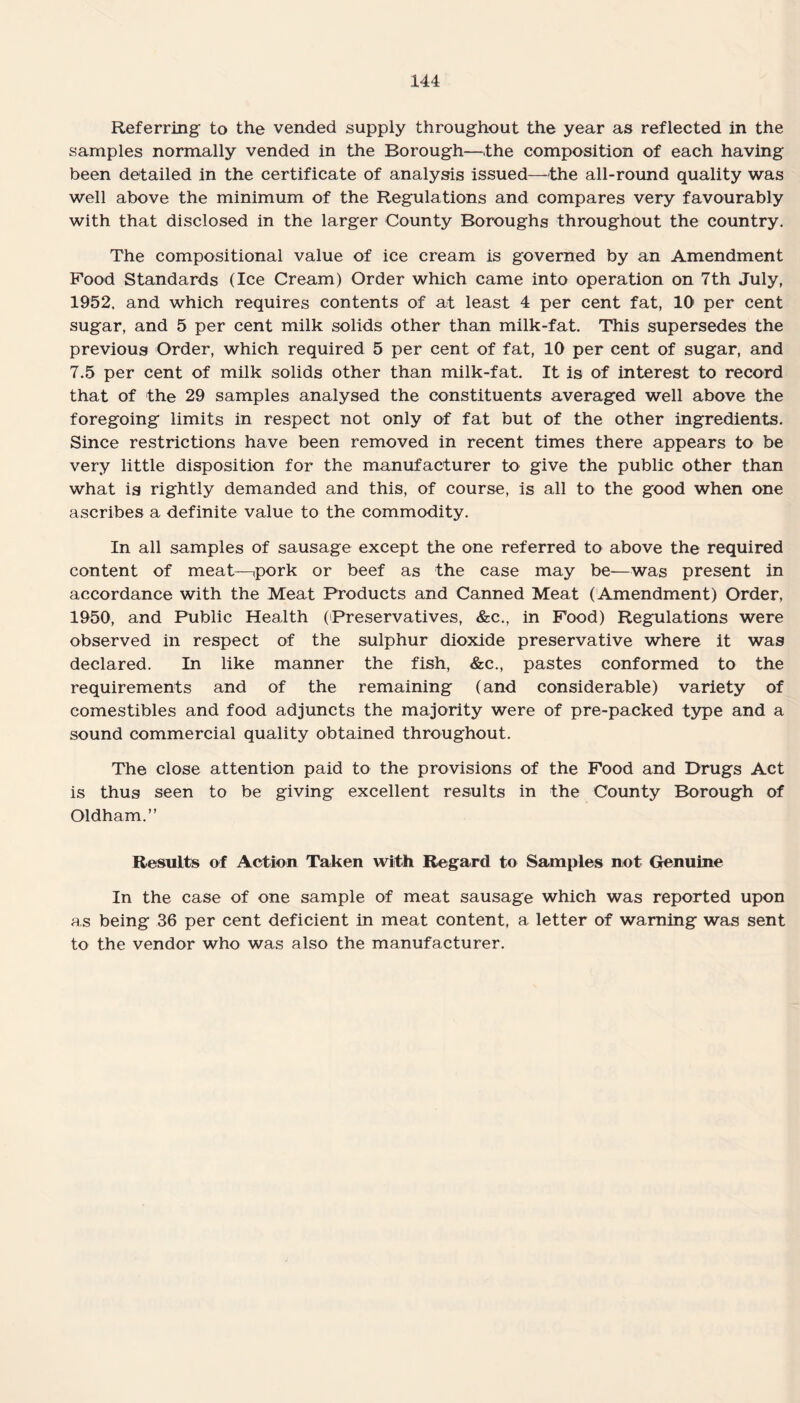 Referring to the vended supply throughout the year as reflected in the samples normally vended in the Borough—the composition of each having been detailed in the certificate of analysis issued—the all-round quality was well above the minimum of the Regulations and compares very favourably with that disclosed in the larger County Boroughs throughout the country. The compositional value of ice cream is governed by an Amendment Food Standards (Ice Cream) Order which came into operation on 7th July, 1952. and which requires contents of at least 4 per cent fat, 10 per cent sugar, and 5 per cent milk solids other than milk-fat. This supersedes the previous Order, which required 5 per cent of fat, 10 per cent of sugar, and 7.5 per cent of milk solids other than milk-fat. It is of interest to record that of the 29 samples analysed the constituents averaged well above the foregoing limits in respect not only of fat but of the other ingredients. Since restrictions have been removed in recent times there appears to be very little disposition for the manufacturer to give the public other than what is rightly demanded and this, of course, is all to the good when one ascribes a definite value to the commodity. In all samples of sausage except the one referred to above the required content of meat—pork or beef as the case may be—was present in accordance with the Meat Products and Canned Meat ( Amendment) Order, 1950, and Public Health (Preservatives, &c., in Food) Regulations were observed in respect of the sulphur dioxide preservative where it was declared. In like manner the fish, &c., pastes conformed to the requirements and of the remaining (and considerable) variety of comestibles and food adjuncts the majority were of pre-packed type and a sound commercial quality obtained throughout. The close attention paid to the provisions of the Food and Drugs Act is thus seen to be giving excellent results in the County Borough of Oldham.” Results of Action Taken with Regard to Samples not Genuine In the case of one sample of meat sausage which was reported upon as being 36 per cent deficient in meat content, a letter of warning was sent to the vendor who was also the manufacturer.