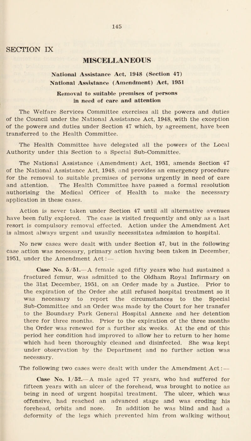 SECTION IX MISCELLANEOUS National Assistance Act, 1948 (Section 47) National Assistance (Amendment) Act, 1951 Removal to suitable premises of persons in need of care and attention The Welfare Services Committee exercises all the powers and duties of the Council under the National Assistance Act, 1948, with the exception of the powers and duties under Section 47 which, by agreement, have been transferred to the Health Committee. The Health Committee have delegated all the powers of the Local Authority under this Section to a Special Sub-Committee. The National Assistance (Amendment) Act, 1951, amends Section 47 of the National Assistance Act, 1948, and provides an emergency procedure for the removal to suitable premises of persons urgently in need of care and attention. The Health Committee have passed a formal resolution authorising the Medical Officer of Health to make the necessary application in these cases. Action is never taken under Section 47 until all alternative avenues have been fully explored. The case is visited frequently and only as a last resort is compulsory removal effected. Action under the Amendment Act is almost always urgent and usually necessitates admission to hospital. No new cases were dealt with under Section 47, but in the following case action was necessary, primary action having been taken in December, 1951, under the Amendment Act: — Case No. 5/51.—A female aged fifty years who had sustained a fractured femur, was admitted to the Oldham Royal Infirmary on the 31st December, 1951, on an Order made by a Justice. Prior to the expiration of the Order she still refused hospital treatment so it was necessary to report the circumstances to the Special Sub-Committee and an Order was made by the Court for her transfer to the Boundary Park General Hospital Annexe and her detention there for three months. Prior to the expiration of the three months the Order was renewed for a further six weeks. At the end of this period her condition had improved to allow her to return to her home which had been thoroughly cleaned and disinfected. She was kept under observation by the Department and no further action was necessary. The following two cases were dealt with under the Amendment Act: — Case No. 1/52.—A male aged 77 years, who had suffered for fifteen years with an ulcer of the forehead, was brought to notice as being in need of urgent hospital treatment. The ulcer, which was offensive, had reached an advanced stage and was eroding his forehead, orbits and nose. In addition he was blind and had a deformity of the legs which prevented him from walking without