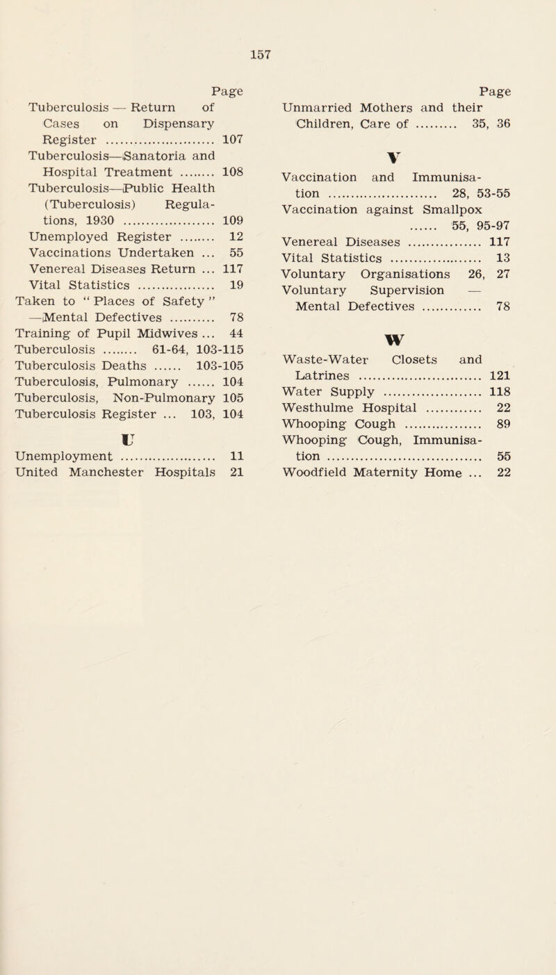 Page Tuberculosis — Return of Cases on Dispensary Register . 107 Tuberculosis—Sanatoria and Hospital Treatment . 108 Tuberculosis—Public Health (Tuberculosis) Regula¬ tions, 1930 . 109 Unemployed Register . 12 Vaccinations Undertaken ... 55 Venereal Diseases Return ... 117 Vital Statistics . 19 Taken to “ Places of Safety ” —(Mental Defectives . 78 Training of Pupil Midwives ... 44 Tuberculosis . 61-64, 103-115 Tuberculosis Deaths . 103-105 Tuberculosis, Pulmonary . 104 Tuberculosis, Non-Pulmonary 105 Tuberculosis Register ... 103, 104 u Unemployment . 11 United Manchester Hospitals 21 Page Unmarried Mothers and their Children, Care of . 35, 36 V Vaccination and Immunisa¬ tion . 28, 53-55 Vaccination against Smallpox . 55, 95-97 Venereal Diseases . 117 Vital Statistics . 13 Voluntary Organisations 26, 27 Voluntary Supervision Mental Defectives . 78 W Waste-Water Closets and Latrines . 121 Water Supply . 118 Westhulme Hospital . 22 Whooping Cough . 89 Whooping Cough, Immunisa¬ tion . 55 Woodfield Maternity Home ... 22