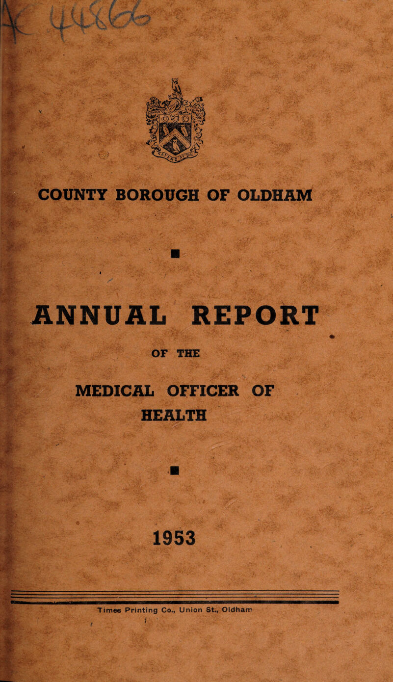 Hr i * -fee-* 1 fct • & i,.ar • :5;r->^ ¥ 3; .si ' \ 5* Jr \~r < .j SJLr **$*«»' v;;: :>W:' ' v v 5?$' COUNTY BOROUGH OF OLDHAM m .- v- . ..<?• «-••• *’V ANNUAL REPORT OF THE MEDICAL OFFICER OF HEALTH 1953 Times Printing Co., Union St., Oldham I