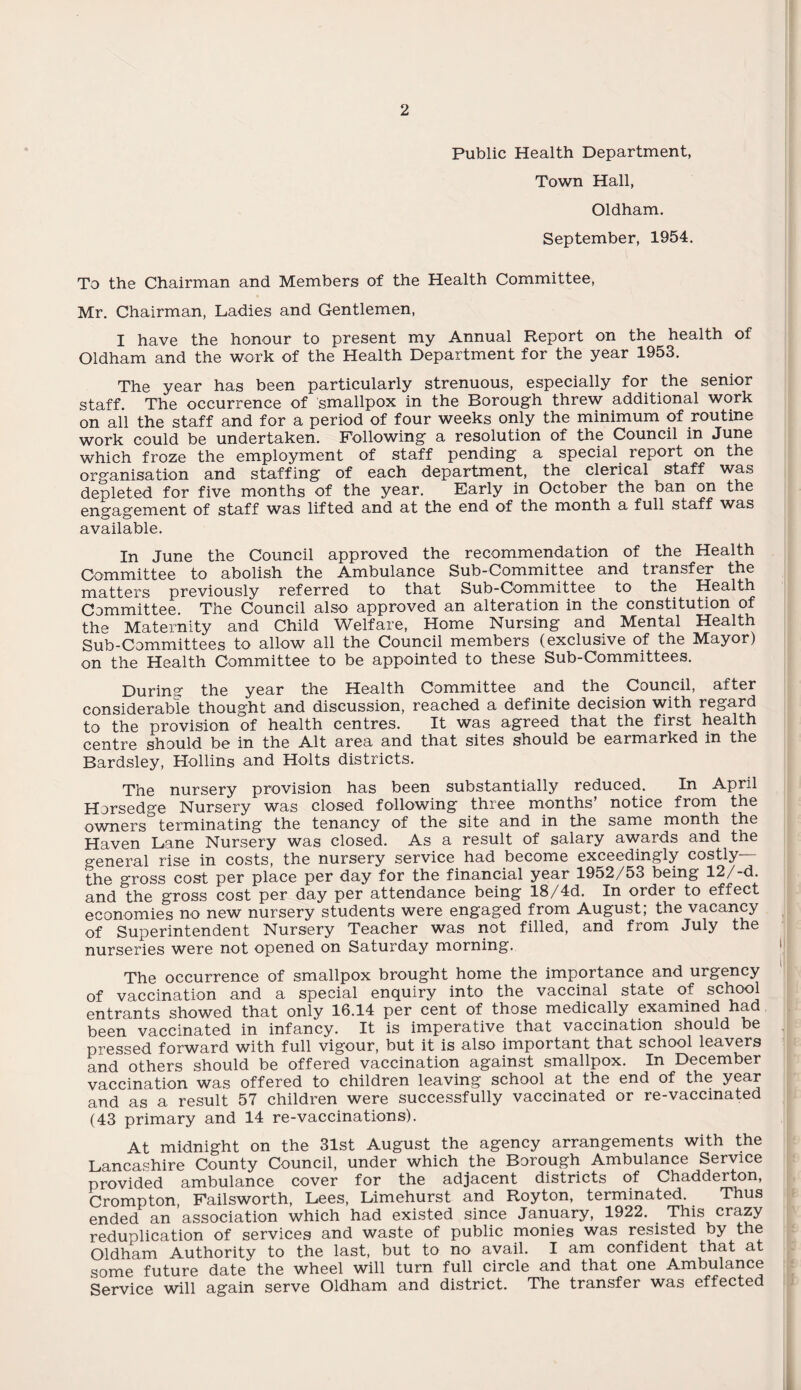 Public Health Department, Town Hall, Oldham. September, 1954. To the Chairman and Members of the Health Committee, Mr. Chairman, Ladies and Gentlemen, I have the honour to present my Annual Report on the health of Oldham and the work of the Health Department for the year 1953. The year has been particularly strenuous, especially for the senior staff. The occurrence of smallpox in the Borough threw additional work on all the staff and for a period of four weeks only the minimum of routine work could be undertaken. Following a resolution of the Council in June which froze the employment of staff pending a special report on the organisation and staffing of each department, the clerical staff was depleted for five months of the year. Early in October the ban on the engagement of staff was lifted and at the end of the month a full staff was available. In June the Council approved the recommendation of the Health Committee to abolish the Ambulance Sub-Committee and transfer the matters previously referred to that Sub-Committee to the Health Committee. The Council also approved an alteration in the constitution of the Maternity and Child Welfare, Home Nursing and Mental Health Sub-Committees to allow all the Council members (exclusive of the Mayor) on the Health Committee to be appointed to these Sub-Committees. During the year the Health Committee and the Council, after considerable thought and discussion, reached a definite decision with regard to the provision of health centres. It was agreed that the first health centre should be in the Alt area and that sites should be earmarked in the Bardsley, Hollins and Holts districts. The nursery provision has been substantially reduced. In April Horsedge Nursery was closed following three months’ notice from the owners° terminating the tenancy of the site and in the same month the Haven Lane Nursery was closed. As a result of salary awards and the general rise in costs, the nursery service had become exceedingly costly the gross cost per place per day for the financial year 1952/53 being 12/-d. and the gross cost per day per attendance being 18/4d. In order to effect economies no new nursery students were engaged from August; the vacancy of Superintendent Nursery Teacher was not filled, and from July the nurseries were not opened on Saturday morning. The occurrence of smallpox brought home the importance and urgency of vaccination and a special enquiry into the vaccinal state of school entrants showed that only 16.14 per cent of those medically examined had been vaccinated in infancy. It is imperative that vaccination should be pressed forward with full vigour, but it is also important that school leavers and others should be offered vaccination against smallpox. In December vaccination was offered to children leaving school at the end of the year and as a result 57 children were successfully vaccinated or re-vaccmated (43 primary and 14 re-vaccinations). At midnight on the 31st August the agency arrangements with the Lancashire County Council, under which the Borough Ambulance Service provided ambulance cover for the adjacent districts of Chadderton, Crompton, Failsworth, Lees, Limehurst and Roy ton, terminated. Thus ended an association which had existed since January, 1922. This crazy reduplication of services and waste of public monies was resisted by the Oldham Authority to the last, but to no avail. I am confident that at some future date the wheel will turn full circle and that one Ambulance Service will again serve Oldham and district. The transfer was effected
