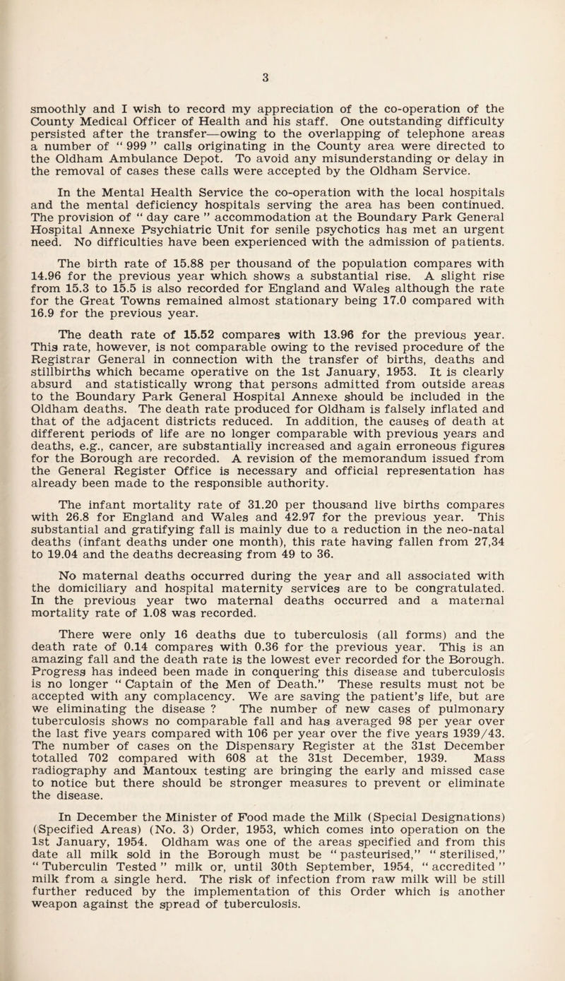 smoothly and I wish to record my appreciation of the co-operation of the County Medical Officer of Health and his staff. One outstanding difficulty persisted after the transfer—owing to the overlapping of telephone areas a number of “ 999 ” calls originating in the County area were directed to the Oldham Ambulance Depot. To avoid any misunderstanding or delay in the removal of cases these calls were accepted by the Oldham Service. In the Mental Health Service the co-operation with the local hospitals and the mental deficiency hospitals serving the area has been continued. The provision of “ day care ” accommodation at the Boundary Park General Hospital Annexe Psychiatric Unit for senile psychotics has met an urgent need. No difficulties have been experienced with the admission of patients. The birth rate of 15.88 per thousand of the population compares with 14.96 for the previous year which shows a substantial rise. A slight rise from 15.3 to 15.5 is also recorded for England and Wales although the rate for the Great Towns remained almost stationary being 17.0 compared with 16.9 for the previous year. The death rate of 15.52 compares with 13.96 for the previous year. This rate, however, is not comparable owing to the revised procedure of the Registrar General in connection with the transfer of births, deaths and stillbirths which became operative on the 1st January, 1953. It is clearly absurd and statistically wrong that persons admitted from outside areas to the Boundary Park General Hospital Annexe should be included in the Oldham deaths. The death rate produced for Oldham is falsely inflated and that of the adjacent districts reduced. In addition, the causes of death at different periods of life are no longer comparable with previous years and deaths, e.g., cancer, are substantially increased and again erroneous figures for the Borough are recorded. A revision of the memorandum issued from the General Register Office is necessary and official representation has already been made to the responsible authority. The infant mortality rate of 31.20 per thousand live births compares with 26.8 for England and Wales and 42.97 for the previous year. This substantial and gratifying fall is mainly due to a reduction in the neo-natal deaths (infant deaths under one month), this rate having fallen from 27,34 to 19.04 and the deaths decreasing from 49 to 36. No maternal deaths occurred during the year and all associated with the domiciliary and hospital maternity services are to be congratulated. In the previous year two maternal deaths occurred and a maternal mortality rate of 1.08 was recorded. There were only 16 deaths due to tuberculosis (all forms) and the death rate of 0.14 compares with 0.36 for the previous year. This is an amazing fall and the death rate is the lowest ever recorded for the Borough. Progress has indeed been made in conquering this disease and tuberculosis is no longer “ Captain of the Men of Death.” These results must not be accepted with any complacency. We are saving the patient’s life, but are we eliminating the disease ? The number of new cases of pulmonary tuberculosis shows no comparable fall and has averaged 98 per year over the last five years compared with 106 per year over the five years 1939/43. The number of cases on the Dispensary Register at the 31st December totalled 702 compared with 608 at the 31st December, 1939. Mass radiography and Mantoux testing are bringing the early and missed case to notice but there should be stronger measures to prevent or eliminate the disease. In December the Minister of Food made the Milk (Special Designations) (Specified Areas) (No. 3) Order, 1953, which comes into operation on the 1st January, 1954. Oldham was one of the areas specified and from this date all milk sold in the Borough must be “ pasteurised,” “ sterilised,” “ Tuberculin Tested ” milk or, until 30th September, 1954, “ accredited ” milk from a single herd. The risk of infection from raw milk will be still further reduced by the implementation of this Order which is another weapon against the spread of tuberculosis.