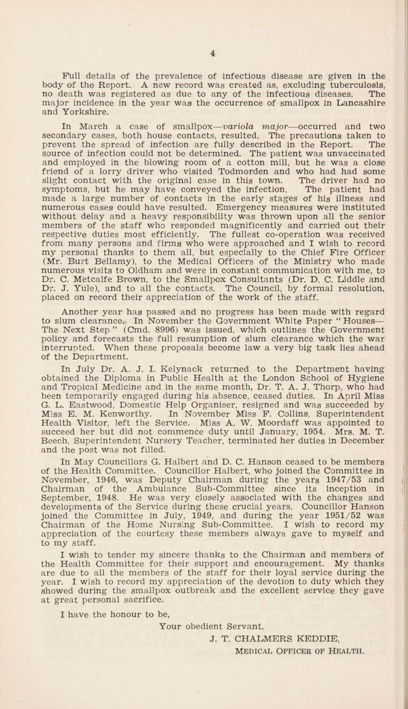 Full details of the prevalence of infectious disease are given in the body of the Report. A new record was created as, excluding tuberculosis, no death was registered as due to any of the infectious diseases. The major incidence in the year was the occurrence of smallpox in Lancashire and Yorkshire. In March a case of smallpox—variola major—occurred and two secondary cases, both house contacts, resulted. The precautions taken to prevent the spread of infection are fully described in the Report. The source of infection could not be determined. The patient was unvaccinated and employed in the blowing room of a cotton mill, but he was a close friend of a lorry driver who visited Todmorden and who had had some slight contact with the original case in this town. The driver had no symptoms, but he may have conveyed the infection. The patient had made a large number of contacts in the early stages of his illness and numerous cases could have resulted. Emergency measures were instituted without delay and a heavy responsibility was thrown upon all the senior members of the staff who responded magnificently and carried out their respective duties most efficiently. The fullest co-operation was received from many persons and firms who were approached and I wish to record my personal thanks to them all, but especially to the Chief Fire Officer (Mr. Burt Bellamy), to the Medical Officers of the Ministry who made numerous visits to Oldham and were in constant communication with me, to Dr. C. Metcalfe Brown, to the Smallpox Consultants (Dr. D. C. Liddle and Dr. J. Yule), and to all the contacts. The Council, by formal resolution, placed on record their appreciation of the work of the staff. Another year has passed and. no progress has been made with regard to slum clearance. In November the Government White Paper “ Houses— The Next Step ” (Chid. 8996) was issued, which outlines the Government policy and forecasts the full resumption of slum clearance which the war interrupted. When these proposals become law a very big task lies ahead of the Department. In July Dr. A. J. I. Kelynack returned to the Department having obtained the Diploma in Public Health at the London School of Hygiene and Tropical Medicine and in the same month, Dr. T. A. J. Thorp, who had been temporarily engaged during his absence, ceased duties. In April Miss G. L. Eastwood, Domestic Help Organiser, resigned and was succeeded by Miss E. M. Kenworthy. In November Miss F. Collins, Superintendent Health Visitor, left the Service. Miss A. W. Moordaff was appointed to succeed her but did not commence duty until January, 1954. Mrs. M. T. Beech, Superintendent Nursery Teacher, terminated her duties in December and the post was not filled. In May Councillors G. Halbert and D. C. Hanson ceased to be members of the Health Committee. Councillor Halbert, who joined the Committee in November, 1946, was Deputy Chairman during the years 1947/53 and Chairman of the Ambulance Sub-Committee since its inception in September, 1948. He was very closely associated with the changes and developments of the Service during these crucial years. Councillor Hanson joined the Committee in July, 1949, and during the year 1951/52 was Chairman of the Home Nursing Sub-Committee. I wish to record my appreciation of the courtesy these members always gave to myself and to my staff. I wish to tender my sincere thanks to the Chairman and members of the Health Committee for their support and encouragement. My thanks are due to all the members of the staff for their loyal service during the year. I wish to record my appreciation of the devotion to duty which they showed during the smallpox outbreak and the excellent service they gave at great personal sacrifice. I have the honour to be, Your obedient Servant, J. T. CHALMERS KEDDIE, MEDICAL OFFICER OF HEALTH.