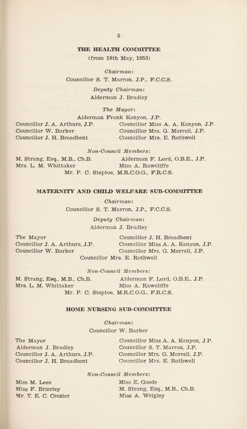 THE HEALTH COMMITTEE (from 18th May, 1953) Chairman: Councillor S. T. Marron, J.P., F.C.C.S. Deputy Chairman: Alderman J. Bradley The Mayor: Alderman Frank Kenyon, J.P. Councillor J. A. Arthurs, J.P. Councillor Miss A. A. Kenyon. J.P. Councillor W. Barker Councillor Mrs. G. Morrell. J.P. Councillor J. H. Broadbent Councillor Mrs. E. Rothwell Non-Council Members: M. Strang, Esq., M.B., Ch.B. Alderman F. Lord, O.B.E., J.P. Mrs. L. M. Whittaker Miss A. Rawcliffe Mr. P. C. Steptoe, M.R.C.O.G., F.R.C.S. MATERNITY AND CHILD WELFARE SUB- COMMITTEE Chairman: Councillor S. T. Marron, J.P., F.C.C.S. Deputy Chairman: Alderman J. Bradley The Mayor Councillor J. H. Broadbent Councillor J. A. Arthurs, J.P. Councillor Miss A. A. Kenyon, J.P. Councillor W. Barker Councillor Mrs. G. Morrell, J.P. Councillor Mrs. E. Rothwell Non-Council Members: M. Strang, Esq., M.B., Ch.B. Alderman F. Lord, O.B.E., J.P. Mrs. L. M. WTiittaker Miss A. Rawcliffe Mr. P. C. Steptoe, M.R.C.O.G., F.R.C.S. HOME NURSING SUB COMMITTEE Chairman: Councillor W. Barker The Mayor Councillor Miss A. A. Kenyon, J.P. Alderman J. Bradley Councillor S. T. Marron, J.P. Councillor J. A. Arthurs, J.P. Councillor Mrs. G. Morrell, J.P. Councillor J. H. Broadbent Councillor Mrs. E. Rothwell Non-Council Members: Miss M. Lees Miss E. Goode Miss F. Brierley M. Strang, Esq., M.B., Ch.B. Mr. T. E. C. Crozier Miss A. Wrigley