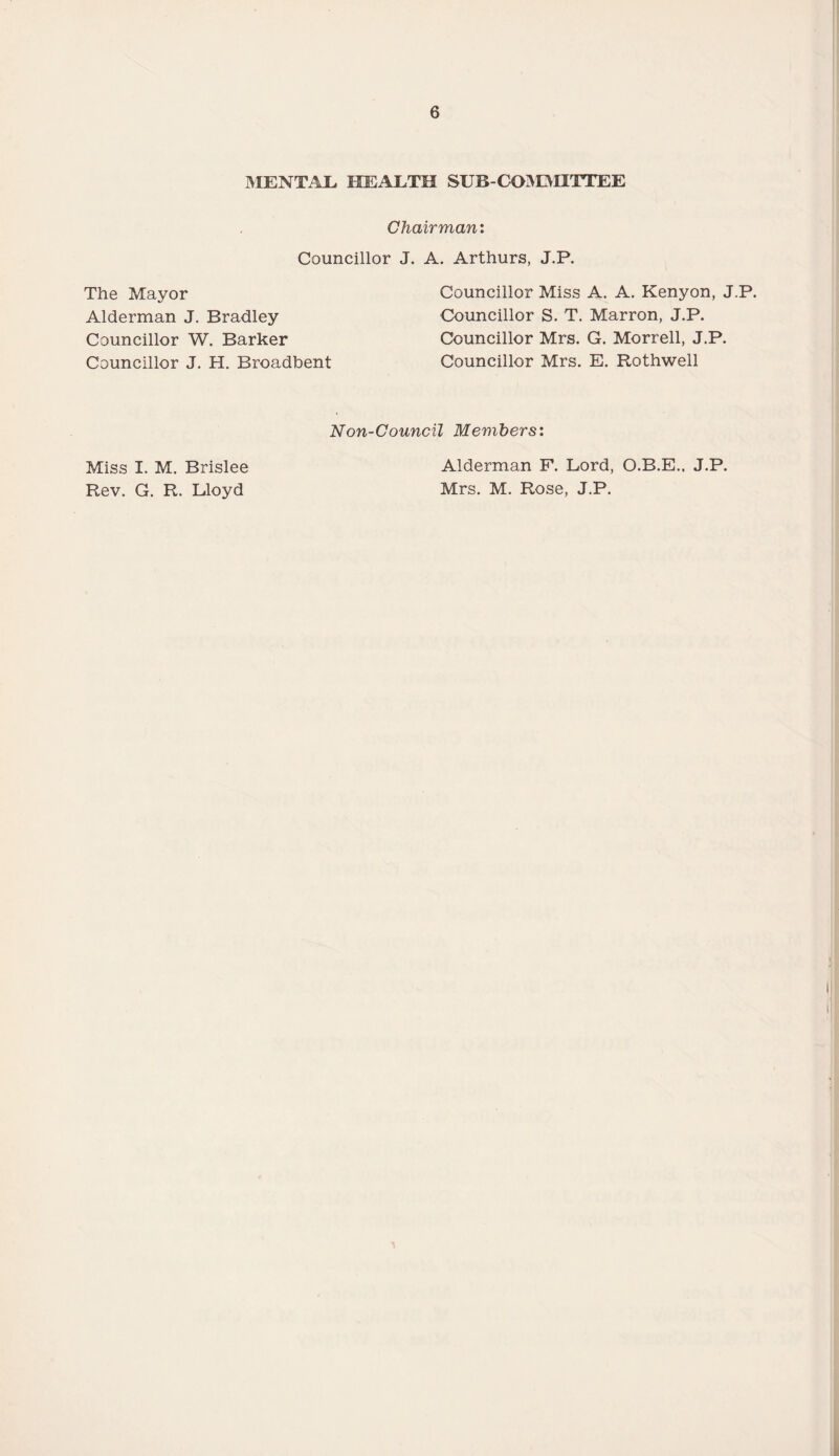 MENTAL HEALTH SUB-CO^OIITTEE Chairman: Councillor J. The Mayor Alderman J. Bradley Councillor W. Barker Councillor J. H. Broadbent A. Arthurs, J.P. Councillor Miss A. A. Kenyon, J.P. Councillor S. T. Marron, J.P. Councillor Mrs. G. Morrell, J.P. Councillor Mrs. E. Rothwell Non-Council Members: Miss I. M. Brislee Rev. G. R. Lloyd Alderman F. Lord, O.B.E., J.P. Mrs. M. Rose, J.P.