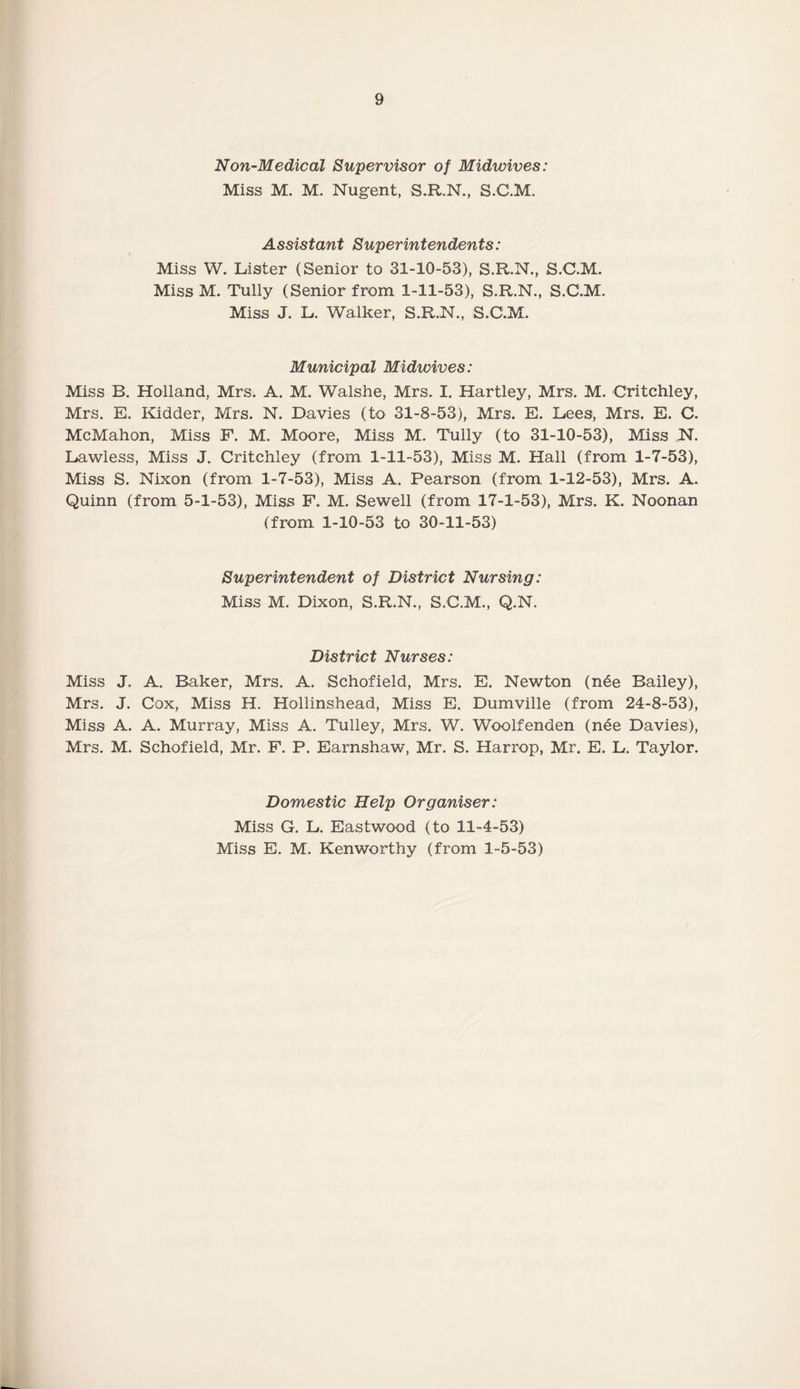 Non-Medical Supervisor of Midwives: Miss M. M. Nugent, S.R.N., S.C.M. Assistant Superintendents: Miss W. Lister (Senior to 31-10-53), S.R.N., S.C.M. MissM. Tully (Senior from 1-11-53), S.R.N., S.C.M. Miss J. L. Walker, S.R.N., S.C.M. Municipal Midwives: Miss B. Holland, Mrs. A. M. Walshe, Mrs. I. Hartley, Mrs. M. Critchley, Mrs. E. Kidder, Mrs. N. Davies (to 31-8-53), Mrs. E. Lees, Mrs. E. C. McMahon, Miss F. M. Moore, Miss M. Tully (to 31-10-53), Miss N. Lawless, Miss J. Critchley (from 1-11-53), Miss M. Hall (from 1-7-53), Miss S. Nixon (from 1-7-53), Miss A. Pearson (from 1-12-53), Mrs. A. Quinn (from 5-1-53), Miss F. M. Sewell (from 17-1-53), Mrs. K. Noonan (from 1-10-53 to 30-11-53) Superintendent of District Nursing: Miss M. Dixon, S.R.N., S.C.M., Q.N. District Nurses: Miss J. A. Baker, Mrs. A. Schofield, Mrs. E. Newton (nde Bailey), Mrs. J. Cox, Miss H. Hollinshead, Miss E. Dumville (from 24-8-53), Miss A. A. Murray, Miss A. Tulley, Mrs. W. Woolfenden (nee Davies), Mrs. M. Schofield, Mr. F. P. Earnshaw, Mr. S. Harrop, Mr. E. L. Taylor. Domestic Help Organiser: Miss G. L. Eastwood (to 11-4-53) Miss E. M. Kenworthy (from 1-5-53)