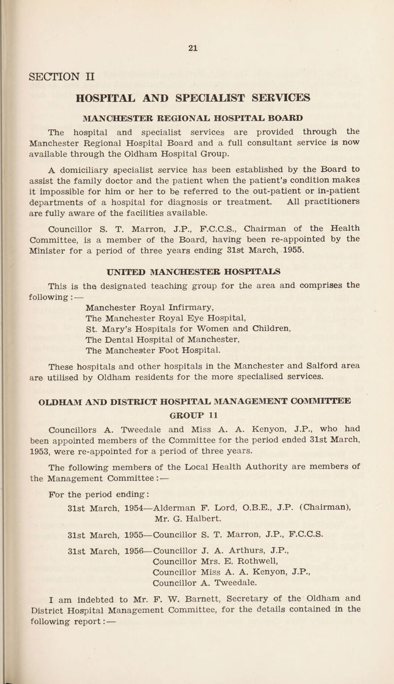 SECTION II HOSPITAL AND SPECIALIST SERVICES MANCHESTER REGIONAL HOSPITAL BOARD The hospital and specialist services are provided through the Manchester Regional Hospital Board and a full consultant service is now available through the Oldham Hospital Group. A domiciliary specialist service has been established by the Board to assist the family doctor and the patient when the patient’s condition makes it impossible for him or her to be referred to the out-patient or in-patient departments of a hospital for diagnosis or treatment. All practitioners are fully aware of the facilities available. Councillor S. T. Marron, J.P., F.C.C.S., Chairman of the Health Committee, is a member of the Board, having been re-appointed by the Minister for a period of three years ending 31st March, 1955. UNITED MANCHESTER HOSPITALS This is the designated teaching group for the area and comprises the following: — Manchester Royal Infirmary, The Manchester Royal Eye Hospital, St. Mary’s Hospitals for Women and Children, The Dental Hospital of Manchester, The Manchester Foot Hospital. These hospitals and other hospitals in the Manchester and Salford area are utilised by Oldham residents for the more specialised services. OLDHAM AND DISTRICT HOSPITAL MANAGEMENT COMMITTEE GROUP 11 Councillors A. Tweedale and Miss A. A. Kenyon, J.P., who had been appointed members of the Committee for the period ended 31st March, 1953, were re-appointed for a period of three years. The following members of the Local Health Authority are members of the Management Committee : — For the period ending: 31st March, 1954—Alderman F. Lord, O.B.E., J.P. (Chairman), Mr. G. Halbert. 31st March, 1955—Councillor S. T. Marron, J.P., F.C.C.S. 31st March, 1956—Councillor J. A. Arthurs, J.P., Councillor Mrs. E. Rothwell, Councillor Miss A. A. Kenyon, J.P., Councillor A. Tweedale. I am indebted to Mr. F. W. Barnett, Secretary of the Oldham and District Hospital Management Committee, for the details contained in the following report: —