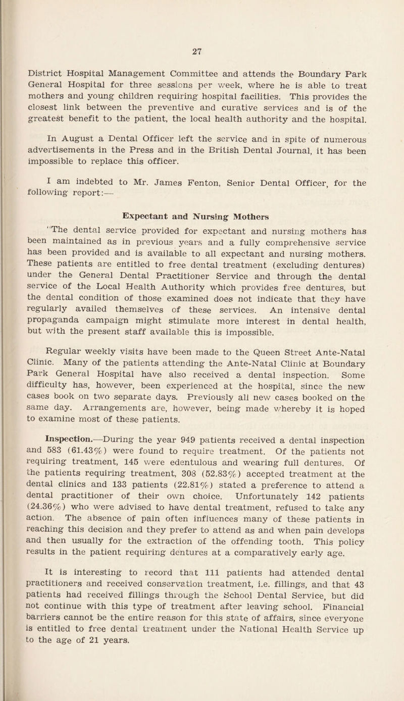 District Hospital Management Committee and attends the Boundary Park General Hospital for three sessions per week, where he is able to treat mothers and young children requiring hospital facilities. This provides the closest link between the preventive and curative services and is of the greatest benefit to the patient, the local health authority and the hospital. In August a Dental Officer left the service and in spite of numerous advertisements in the Press and in the British Dental Journal, it has been impossible to replace this officer. I am indebted to Mr. James Fenton, Senior Dental Officer, for the following report:— Expectant and Nursing Mothers “The dental service provided for expectant and nursing mothers has been maintained as in previous years and a fully comprehensive service has been provided and is available to all expectant and nursing mothers. These patients are entitled to free dental treatment (excluding dentures) under the General Dental Practitioner Service and through the dental service of the Local Health Authority which provides free dentures, but the dental condition of those examined does not indicate that they have regularly availed themselves of these services. An intensive dental propaganda campaign might stimulate more interest in dental health, but with the present staff available this is impossible. Regular weekly visits have been made to the Queen Street Ante-Natal Clinic. Many of the patients attending the Ante-Natal Clinic at Boundary Park General Hospital have also received a dental inspection. Some difficulty has, however, been experienced at the hospital, since the new cases book on two separate days. Previously all new cases booked on the same day. Arrangements are, however, being made whereby it is hoped to examine most of these patients. Inspection.—During the year 949 patients received a dental inspection and 583 (61.43%) were found to require treatment. Of the patients not requiring treatment, 145 were edentulous and wearing full dentures. Of the patients requiring treatment, 308 (52.83%) accepted treatment at the dental clinics and 133 patients (22.81%) stated a preference to attend a dental practitioner of their own choice. Unfortunately 142 patients (24.36%) who were advised to have dental treatment, refused to take any action. The absence of pain often influences many of these patients in reaching this decision and they prefer to attend as and when pain develops and then usually for the extraction of the offending tooth. This policy results in the patient requiring dentures at a comparatively early age. It is interesting to record that 111 patients had attended dental practitioners and received conservation treatment, i.e. fillings, and that 43 patients had received fillings through the School Dental Service, but did not continue with this type of treatment after leaving school. Financial barriers cannot be the entire reason for this state of affairs, since everyone is entitled to free dental treatment under the National Health Service up to the age of 21 years.