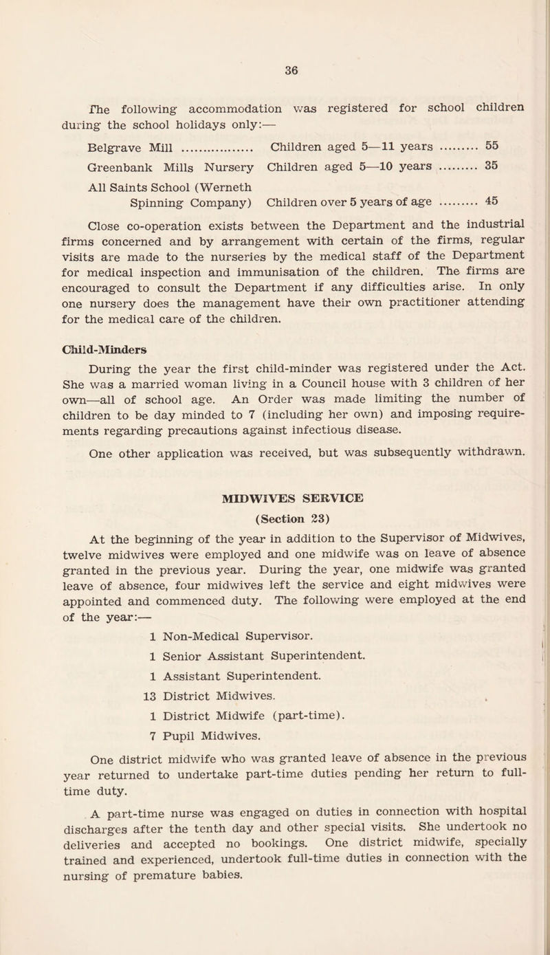 rhe following accommodation was registered for school children during the school holidays only:— Belgrave Mill . Children aged 5—11 years . 55 Greenbank Mills Nursery Children aged 5—10 years . 35 All Saints School (Werneth Spinning Company) Children over 5 years of age . 45 Close co-operation exists between the Department and the industrial firms concerned and by arrangement with certain of the firms, regular visits are made to the nurseries by the medical staff of the Department for medical inspection and immunisation of the children. The firms are encouraged to consult the Department if any difficulties arise. In only one nursery does the management have their own practitioner attending for the medical care of the children. Child-Minders During the year the first child-minder was registered under the Act. She was a married woman living in a Council house with 3 children of her own—all of school age. An Order was made limiting the number of children to be day minded to 7 (including her own) and imposing require¬ ments regarding precautions against infectious disease. One other application was received, but was subsequently withdrawn. MIDWIVES SERVICE (Section 23) At the beginning of the year in addition to the Supervisor of Midwives, twelve midwives were employed and one midwife was on leave of absence granted in the previous year. During the year, one midwife was granted leave of absence, four midwives left the service and eight midwives were appointed and commenced duty. The following were employed at the end of the year:— 1 Non-Medical Supervisor. 1 Senior Assistant Superintendent. 1 Assistant Superintendent. 13 District Midwives. 1 District Midwife (part-time). 7 Pupil Midwives. One district midwife who was granted leave of absence in the previous year returned to undertake part-time duties pending her return to full¬ time duty. A part-time nurse was engaged on duties in connection with hospital discharges after the tenth day and other special visits. She undertook no deliveries and accepted no bookings. One district midwife, specially trained and experienced, undertook full-time duties in connection with the nursing of premature babies.