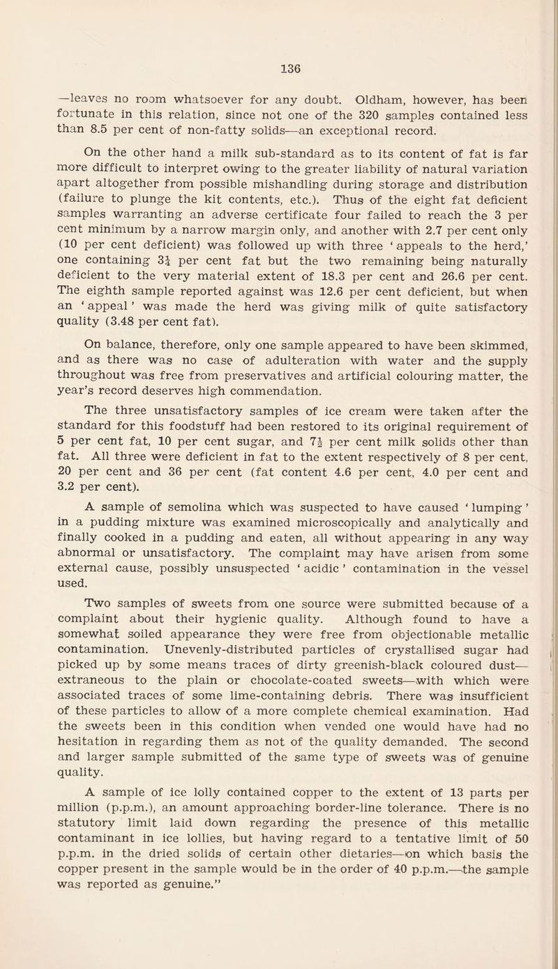 —leaves no room whatsoever for any doubt. Oldham, however, has been fortunate in this relation, since not one of the 320 samples contained less than 8.5 per cent of non-fatty solids—-an exceptional record. On the other hand a milk sub-standard as to its content of fat is far more difficult to interpret owing to the greater liability of natural variation apart altogether from possible mishandling during storage and distribution (failure to plunge the kit contents, etc.). Thus of the eight fat deficient samples warranting an adverse certificate four failed to reach the 3 per cent minimum by a narrow margin only, and another with 2.7 per cent only (10 per cent deficient) was followed up with three ‘appeals to the herd,’ one containing 3| per cent fat but the two remaining being naturally deficient to the very material extent of 18.3 per cent and 26.6 per cent. The eighth sample reported against was 12.6 per cent deficient, but when an ‘ appeal ’ was made the herd was giving milk of quite satisfactory quality (3.48 per cent fat). On balance, therefore, only one sample appeared to have been skimmed, and as there was no case of adulteration with water and the supply throughout was free from preservatives and artificial colouring matter, the year’s record deserves high commendation. The three unsatisfactory samples of ice cream were taken after the standard for this foodstuff had been restored to its original requirement of 5 per cent fat, 10 per cent sugar, and 7§ per cent milk solids other than fat. All three were deficient in fat to the extent respectively of 8 per cent, 20 per cent and 36 per cent (fat content 4.6 per cent, 4.0 per cent and 3.2 per cent). A sample of semolina which was suspected to have caused ‘ lumping ’ in a pudding mixture was examined microscopically and analytically and finally cooked in a pudding and eaten, all without appearing in any way abnormal or unsatisfactory. The complaint may have arisen from some external cause, possibly unsuspected ‘ acidic ’ contamination in the vessel used. Two samples of sweets from one source were submitted because of a complaint about their hygienic quality. Although found to have a somewhat soiled appearance they were free from objectionable metallic contamination. Unevenly-distributed particles of crystallised sugar had picked up by some means traces of dirty greenish-black coloured dust— extraneous to the plain or chocolate-coated sweets—with which were associated traces of some lime-containing debris. There was insufficient of these particles to allow of a more complete chemical examination. Had the sweets been in this condition when vended one would have had no hesitation in regarding them as not of the quality demanded. The second and larger sample submitted of the same type of sweets was of genuine quality. A sample of ice lolly contained copper to the extent of 13 parts per million (p.p.m.), an amount approaching border-line tolerance. There is no statutory limit laid down regarding the presence of this metallic contaminant in ice lollies, but having regard to a tentative limit of 50 p.p.m. in the dried solids of certain other dietaries—on which basis the copper present in the sample would be in the order of 40 p.p.m.—the sample was reported as genuine.”