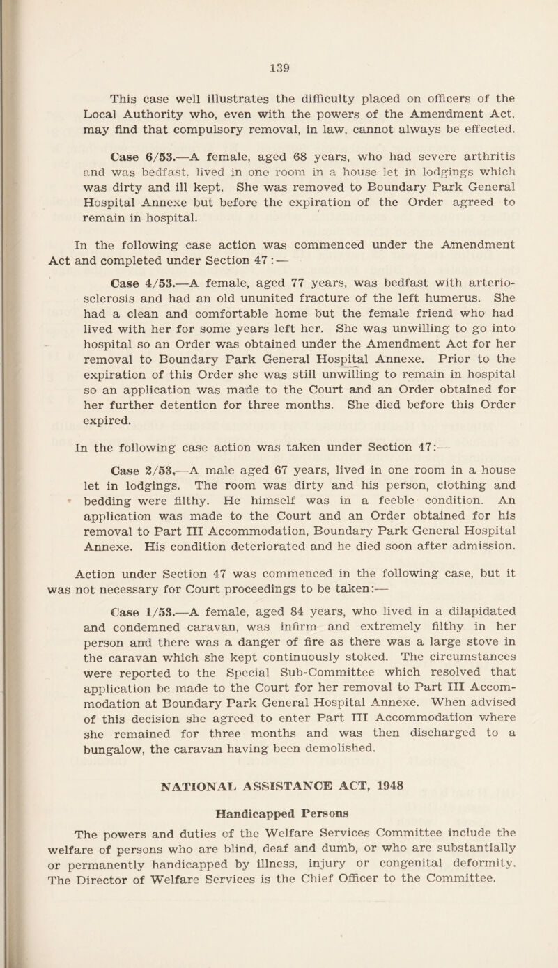 This case well illustrates the difficulty placed on officers of the Local Authority who, even with the powers of the Amendment Act, may find that compulsory removal, in law, cannot always be effected. Case 6/53.—A female, aged 68 years, who had severe arthritis and was bedfast, lived in one room in a house let in lodgings which was dirty and ill kept. She was removed to Boundary Park General Hospital Annexe but before the expiration of the Order agreed to remain in hospital. In the following case action was commenced under the Amendment Act and completed under Section 47 : — Case 4/53.—A female, aged 77 years, was bedfast with arterio¬ sclerosis and had an old ununited fracture of the left humerus. She had a clean and comfortable home but the female friend who had lived with her for some years left her. She was unwilling to go into hospital so an Order was obtained under the Amendment Act for her removal to Boundary Park General Hospital Annexe. Prior to the expiration of this Order she was still unwilling to remain in hospital so an application was made to the Court and an Order obtained for her further detention for three months. She died before this Order expired. In the following case action was taken under Section 47:— Case 2/53,—A male aged 67 years, lived in one room in a house let in lodgings. The room was dirty and his person, clothing and bedding were filthy. He himself was in a feeble condition. An application was made to the Court and an Order obtained for his removal to Part III Accommodation, Boundary Park General Hospital Annexe. His condition deteriorated and he died soon after admission. Action under Section 47 was commenced in the following case, but it was not necessary for Court proceedings to be taken:— Case 1/53.—A female, aged 84 years, who lived in a dilapidated and condemned caravan, was infirm and extremely filthy in her person and there was a danger of fire as there was a large stove in the caravan which she kept continuously stoked. The circumstances were reported to the Special Sub-Committee which resolved that application be made to the Court for her removal to Part III Accom¬ modation at Boundary Park General Hospital Annexe. When advised of this decision she agreed to enter Part III Accommodation where she remained for three months and was then discharged to a bungalow, the caravan having been demolished. NATIONAL ASSISTANCE ACT, 1948 Handicapped Persons The powers and duties of the Welfare Services Committee include the welfare of persons who are blind, deaf and dumb, or who are substantially or permanently handicapped by illness, injury or congenital deformity. The Director of Welfare Services is the Chief Officer to the Committee.