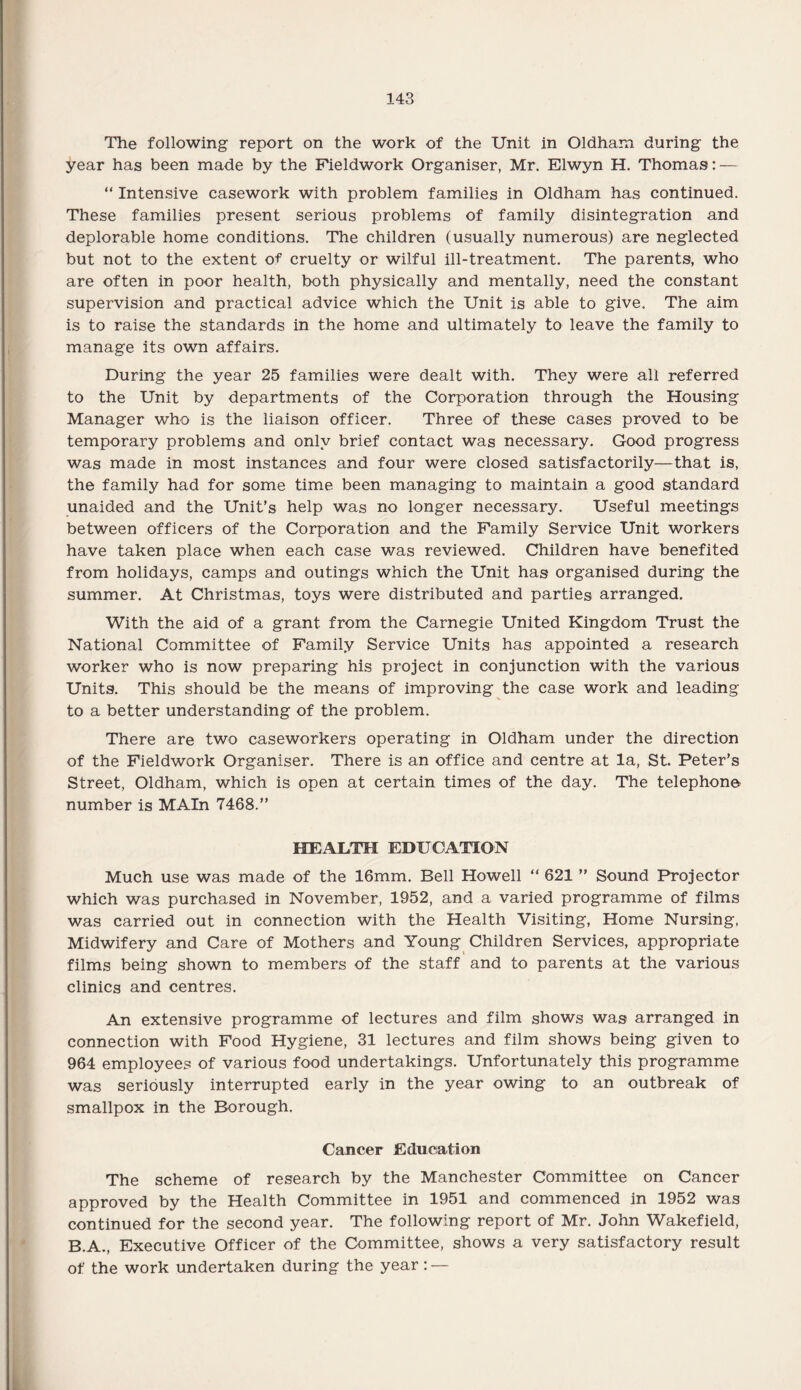 The following report on the work of the Unit in Oldham during the year has been made by the Fieldwork Organiser, Mr. Elwyn H. Thomas: — “ Intensive casework with problem families in Oldham has continued. These families present serious problems of family disintegration and deplorable home conditions. The children (usually numerous) are neglected but not to the extent of cruelty or wilful ill-treatment. The parents, who are often in poor health, both physically and mentally, need the constant supervision and practical advice which the Unit is able to give. The aim is to raise the standards in the home and ultimately to leave the family to manage its own affairs. During the year 25 families were dealt with. They were all referred to the Unit by departments of the Corporation through the Housing Manager who is the liaison officer. Three of these cases proved to be temporary problems and only brief contact was necessary. Good progress was made in most instances and four were closed satisfactorily—that is, the family had for some time been managing to maintain a good standard unaided and the Unit’s help was no longer necessary. Useful meetings between officers of the Corporation and the Family Service Unit workers have taken place when each case was reviewed. Children have benefited from holidays, camps and outings which the Unit has organised during the summer. At Christmas, toys were distributed and parties arranged. With the aid of a grant from the Carnegie United Kingdom Trust the National Committee of Family Service Units has appointed a research worker who is now preparing his project in conjunction with the various Units. This should be the means of improving the case work and leading to a better understanding of the problem. There are two caseworkers operating in Oldham under the direction of the Fieldwork Organiser. There is an office and centre at la, St. Peter’s Street, Oldham, which is open at certain times of the day. The telephone number is MAIn 7468.” HEALTH EDUCATION Much use was made of the 16mm. Bell Howell “ 621 ” Sound Projector which was purchased in November, 1952, and a varied programme of films was carried out in connection with the Health Visiting, Home Nursing, Midwifery and Care of Mothers and Young Children Services, appropriate films being shown to members of the staff and to parents at the various clinics and centres. An extensive programme of lectures and film shows was arranged in connection with Food Hygiene, 31 lectures and film shows being given to 964 employees of various food undertakings. Unfortunately this programme was seriously interrupted early in the year owing to an outbreak of smallpox in the Borough. Cancer Education The scheme of research by the Manchester Committee on Cancer approved by the Health Committee in 1951 and commenced in 1952 was continued for the second year. The following report of Mr. John Wakefield, B.A., Executive Officer of the Committee, shows a very satisfactory result of the work undertaken during the year: —