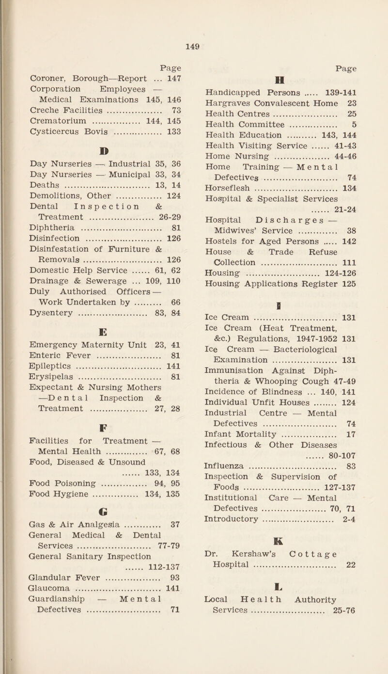 Page Coroner, Borough—Report ... 147 Corporation Employees — Medical Examinations 145, 146 Creche Facilities . 73 Crematorium . 144, 145 Cysticercus Bovis . 133 © Day Nurseries —■ Industrial 35, 36 Day Nurseries — Municipal 33, 34 Deaths . 13, 14 Demolitions, Other . 124 Dental Inspection & Treatment . 26-29 Diphtheria . 81 Disinfection . 126 Disinfestation of Furniture & Removals . 126 Domestic Help Service . 61, 62 Drainage & Sewerage ... 109, 110 Duly Authorised Officers — Work Undertaken by . 66 Dysentery . 83, 84 E Emergency Maternity Unit 23, 41 Enteric Fever . 81 Epileptics . 141 Erysipelas . 81 Expectant & Nursing Mothers —D e n t a 1 Inspection & Treatment . 27, 28 F Facilities for Treatment — Mental Health . 67, 68 Food, Diseased & Unsound . 133, 134 Food Poisoning . 94, 95 Food Hygiene . 134, 135 G Gas & Air Analgesia . 37 General Medical & Dental Services . 77-79 General Sanitary Inspection . 112-137 Glandular Fever .. . 93 Glaucoma . . 141 Guardianship — Mental Defectives . . 71 Page Handicapped Persons . 139-141 Hargraves Convalescent Home 23 Health Centres. 25 Health Committee . 5 Health Education . 143, 144 Health Visiting Service . 41-43 Home Nursing . 44-46 Home Training — Mental Defectives . 74 Horseflesh . 134 Hospital & Specialist Services . 21-24 Hospital Discharges — Midwives’ Service . 38 Hostels for Aged Persons . 142 House & Trade Refuse Collection . Ill Housing . 124-126 Housing Applications Register 125 S Ice Cream . 131 Ice Cream (Heat Treatment, &c.) Regulations, 1947-1952 131 Ice Cream — Bacteriological Examination . 131 Immunisation Against Diph¬ theria & Whooping Cough 47-49 Incidence of Blindness ... 140, 141 Individual Unfit Houses . 124 Industrial Centre — Mental Defectives . 74 Infant Mortality . 17 Infectious & Other Diseases . 80-107 Influenza . 83 Inspection & Supervision of Foods . 127-137 Institutional Care — Mental Defectives . 70, 71 Introductory . 2-4 K Dr. Kershaw’s Cottage Hospital . 22 £ Local Health Services . Authority . 25-76