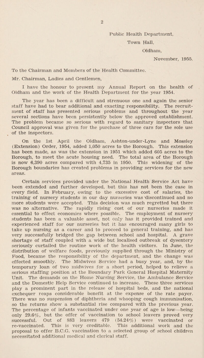 Public Health Department, Town Hall, Oldham, November, 1955. To the Chairman and Members of the Health Committee. Mr. Chairman, Ladies and Gentlemen, I have the honour to present my Annual Report on the health of Oldham and the work of the Health Department for the year 1954. The year has been a difficult and strenuous one and again the senior staff have had to bear additional and exacting responsibility. The recruit¬ ment of staff has presented serious problems and throughout the year several sections have been persistently below the approved establishment. The problem became so serious with regard to sanitary inspectors that Council approval was given for the purchase of three cars for the sole use of the inspectors. On the 1st April the Oldham, Ashton-under-Lyne and Mossley (Extension) Order, 1954, added 1,050 acres to the Borough. This extension has been made, as was the extension in 1951 which added 605 acres to the Borough, to meet the acute housing need. The total area of the Borough is now 6,390 acres compared with 4,735 in 1950. This widening of the Borough boundaries has created problems in providing services for the new areas. Certain services provided under the National Health Service Act have been extended and further developed, but this has not been the case in every field. In February, owing to the excessive cost of salaries, the training of nursery students in our day nurseries was 'discontinued and no more students were accepted. This decision was much regretted but there was no alternative. The rapidly rising cost of our nurseries made it essential to effect economies where possible. The employment of nursery students has been a valuable asset, not only has it provided trained and experienced staff for our nurseries but it has encouraged many girls to take up nursing as a career and to proceed to general training, and has very successfully bridged the gap between school and hospital. A grave shortage of staff coupled with a wide but localised outbreak of dysentery seriously curtailed the routine work of the health visitors. In June, the distribution of welfare foods, previously supplied through the Ministry of Food, became the responsibility of the department, and the change was effected smoothly. The Midwives Service had a busy year, and, by the temporary loan of two midwives for a short period, helped to relieve a serious staffing position at the Boundary Park General Hospital Maternity Unit. The demands on the Home Nursing Service, the Ambulance Service and the Domestic Help Service continued to increase. These three services play a prominent part in the release of hospital beds, and the national exchequer reaps considerable benefit at the expense of the rate payer. There was no suspension of diphtheria and whooping cough immunisation, so the returns show a substantial rise compared with the previous year. The percentage of infants vaccinated under one year of age is low—being- only 29.6%, but the offer of vaccination to school leavers proved very successful. Out of 883 leavers 479 (54.24%) were vaccinated or re-vaccinated. This is very creditable. This additional work and the proposal to offer B.C.G. vaccination to a selected group of school children necessitated additional medical and clerical staff.