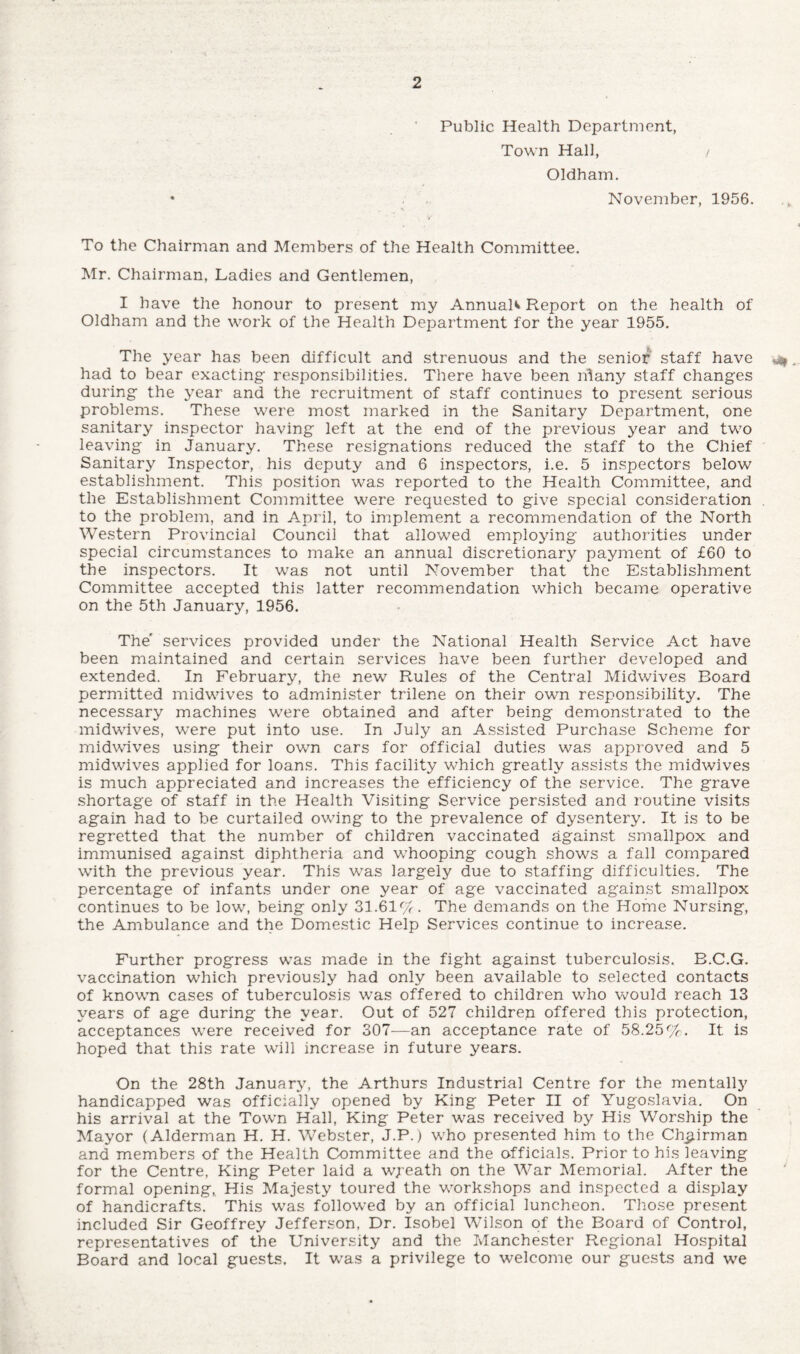 Public Health Department, Town Hall, / Oldham. November, 1956. To the Chairman and Members of the Health Committee. Mr. Chairman, Ladies and Gentlemen, I have the honour to present my Annual^ Report on the health of Oldham and the work of the Health Department for the year 1955. The year has been difficult and strenuous and the senior staff have „ had to bear exacting responsibilities. There have been nlany staff changes during the year and the recruitment of staff continues to present serious problems. These were most marked in the Sanitary Department, one sanitary inspector having left at the end of the previous year and two leaving in January. These resignations reduced the staff to the Chief Sanitary Inspector, his deputy and 6 inspectors, i.e. 5 inspectors below establishment. This position was reported to the Health Committee, and the Establishment Committee were requested to give special consideration . to the problem, and in April, to implement a recommendation of the North Western Provincial Council that allowed employing authorities under special circumstances to make an annual discretionary payment of £60 to the inspectors. It was not until November that the Establishment Committee accepted this latter recommendation which became operative on the 5th January, 1956. The' services provided under the National Health Service Act have been maintained and certain services have been further developed and extended. In February, the new Rules of the Central Midwives Board permitted midwives to administer trilene on their own responsibility. The necessary machines were obtained and after being demonstrated to the midwives, were put into use. In July an Assisted Purchase Scheme for midwives using their own cars for official duties was approved and 5 midwives applied for loans. This facility which greatly assists the midwives is much appreciated and increases the efficiency of the service. The grave shortage of staff in the Health Visiting Service persisted and routine visits again had to be curtailed owing to the prevalence of dysentery. It is to be regretted that the number of children vaccinated against smallpox and immunised against diphtheria and whooping cough shows a fall compared with the previous year. This was largely due to staffing difficulties. The percentage of infants under one year of age vaccinated against smallpox continues to be low, being only 31.61%. The demands on the Home Nursing, the Ambulance and the Domestic Help Services continue to increase. Further progress was made in the fight against tuberculosis. B.C.G. vaccination which previously had only been available to selected contacts of known cases of tuberculosis was offered to children who would reach 13 years of age during the year. Out of 527 childrep offered this protection, acceptances were received for 307—an acceptance rate of 58.25%. It is hoped that this rate will increase in future years. On the 28th January, the Arthurs Industrial Centre for the mentally handicapped was officially opened by King Peter II of Yugoslavia. On his arrival at the Town Hall, King Peter was received by His Worship the Mayor (Alderman H. H. Webster, J.P.) who presented him to the Chairman and members of the Health Committee and the officials. Prior to his leaving for the Centre, King Peter laid a wpeath on the War Memorial. After the formal opening, His Majesty toured the workshops and inspected a display of handicrafts. This was followed by an official luncheon. Those present included Sir Geoffrey Jefferson, Dr. Isobel Wilson of the Board of Control, representatives of the University and the Manchester Regional Hospital Board and local guests. It was a privilege to welcome our guests and we