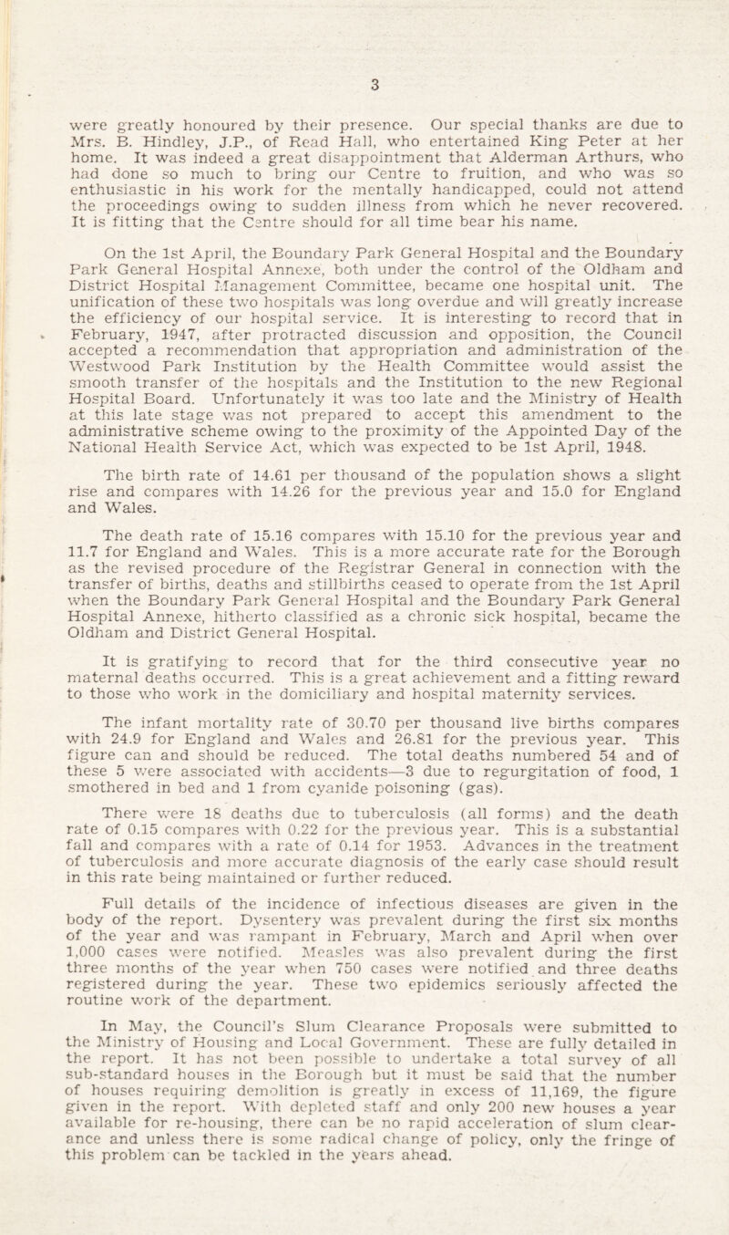 were greatly honoured by their presence. Our special thanks are due to Mrs. B. Hindley, J.P., of Read Hall, who entertained King Peter at her home. It was indeed a great disappointment that Alderman Arthurs, who had done so much to bring our Centre to fruition, and who was so enthusiastic in his work for the mentally handicapped, could not attend the proceedings owing to sudden illness from which he never recovered. It is fitting that the Centre should for all time bear his name. On the 1st April, the Boundary Park General Hospital and the Boundary Park General Hospital Annexe, both under the control of the Oldham and District Hospital Management Committee, became one hospital unit. The unification of these two hospitals was long overdue and will greatly increase the efficiency of our hospital service. It is interesting to record that in February, 1947, after protracted discussion and opposition, the Council accepted a recommendation that appropriation and administration of the Westwood Park Institution by the Health Committee would assist the smooth transfer of the hospitals and the Institution to the new Regional Hospital Board. Unfortunately it was too late and the Ministry of Health at this late stage was not prepared to accept this amendment to the administrative scheme owing to the proximity of the Appointed Day of the National Health Service Act, which was expected to be 1st April, 1948. The birth rate of 14.61 per thousand of the population shows a slight rise and compares with 14.26 for the previous year and 15.0 for England and Wales. The death rate of 15.16 compares with 15.10 for the previous year and 11.7 for England and Wales. This is a more accurate rate for the Borough as the revised procedure of the Registrar General in connection with the transfer of births, deaths and stillbirths ceased to operate from the 1st April when the Boundary Park General Hospital and the Boundary Park General Hospital Annexe, hitherto classified as a chronic sick hospital, became the Oldham and District General Hospital. It is gratifying to record that for the third consecutive year no maternal deaths occurred. This is a great achievement and a fitting reward to those who work in the domiciliary and hospital maternity services. The infant mortality rate of 30.70 per thousand live births compares with 24.9 for England and Wales and 26.81 for the previous year. This figure can and should be reduced. The total deaths numbered 54 and of these 5 were associated with accidents—3 due to regurgitation of food, 1 smothered in bed and 1 from cyanide poisoning (gas). There were 18 deaths due to tuberculosis (all forms) and the death rate of 0.15 compares with 0.22 for the previous year. This is a substantial fall and compares with a rate of 0.14 for 1953. Advances in the treatment of tuberculosis and more accurate diagnosis of the early case should result in this rate being maintained or further reduced. Full details of the incidence of infectious diseases are given in the body of the report. Dysentery was prevalent during the first six months of the year and was rampant in February, March and April when over 1,000 cases were notified. Measles was also prevalent during the first three months of the year when 750 cases were notified and three deaths registered during the year. These two epidemics seriously affected the routine work of the department. In May, the Council’s Slum Clearance Proposals were submitted to the Ministry of Housing and Local Government. These are fully detailed in the report. It has not been possible to undertake a total survey of all sub-standard houses in the Borough but it must be said that the number of houses requiring demolition is greatly in excess of 11,169, the figure given in the report. With depleted staff and only 200 new houses a year available for re-housing, there can be no rapid acceleration of slum clear¬ ance and unless there is some radical change of policy, only the fringe of this problem can be tackled in the years ahead.