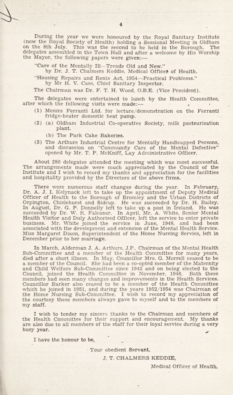 During the year we were honoured by the Royal Sanitary Institute (now the Royal Society of Health) holding a Sessional Meeting in Oldham on the 8th July. This was the second to be held in the Borough. The delegates assembled in the Town Hall and after a welcome by His Worship the Mayor, the following papers were given:— “Care of the Mentally Ill-Trends Old and New.” by Dr. J. T. Chalmers Keddie, Medical Office* of Health. “Housing Repairs and Rents Act, 1954—Practical Problems.” by Mr H. V. Cass, Chief Sanitary Inspector. The Chairman was Dr. F. T. H. Wood, O.B.E. (Vice President). The delegates were entertained to lunch by the Health Committee, after which the following visits were made:— « (1) Messrs Ferranti Ltd. for lecture/demonstration on the Ferranti fridge-heater domestic heat pump. (2) (a) Oldham Industrial Co-operative Society, milk pasteurisation plant. (b) The Park Cake Bakeries. (3) The Arthurs Industrial Centre for Mentally Handicapped Persons, and discussion on “Community Care of the Mental Defective” opened by Mr. T. P. McKniff, Lay Administrative Officer. About 280 delegates attended the meeting which was most successful. The arrangements made were much appreciated by the Council of the Institute and I wish to record my thanks and appreciation for the facilities and hospitality provided by the Directors of the above firms. There were numerous staff changes during the year. In February, Dr. A. J. I. Kelynack left to take up the appointment of Deputy Medical Officer of Health to the Borough of Bromley and the Urban Districts of Orpington, Chislehurst and Sidcup. He was succeeded by Dr. H. Bailey. In August, Dr. G. P. Donnelly left to take up a post in Ireland. He was succeeded by Dr. W. R. Falconer. In April, Mr. A. White, Senior Mental Health Visitor and Duly Authorised Officer, left the service to enter private business. Mr. White joined the service in June, 1948, and had been associated with the development and extension of the Mental Health Service. Miss Margaret Dixon, Superintendent of the Home Nursing Service, left in December prior to her marriage. In March, Alderman J. A. Arthurs, J.P., Chairman of the Mental Health Sub-Committee and a member of the Health Committee for many years, died after a short illness. In May, Councillor Mrs. G. Morrell ceased to be a member of the Council. She had been a co-opted member of the Maternity and Child Welfare Sub-Committee since 1942 and on being elected to the Council, joined the Health Committee in November, 1946. Both these members had seen many changes and improvements in the Health Services. Councillor Barker also ceased to be a member of the Health Committee which he joined in 1951, and during the years 1952/1954 was Chairman of the Home Nursing Sub-Committee. I wish to record my appreciation of the courtesy these members always gave to myself and to the members of my staff. I wish to tender my sincere thanks to the Chairman and members of the Health Committee for their support and encouragement. My thanks are also due to all members of the staff for their loyal service during a very busy year. I have the honour to be, ' * • Your obedient Servant, J. T. CHALMERS KEDDIE, Medical Officer of Health,
