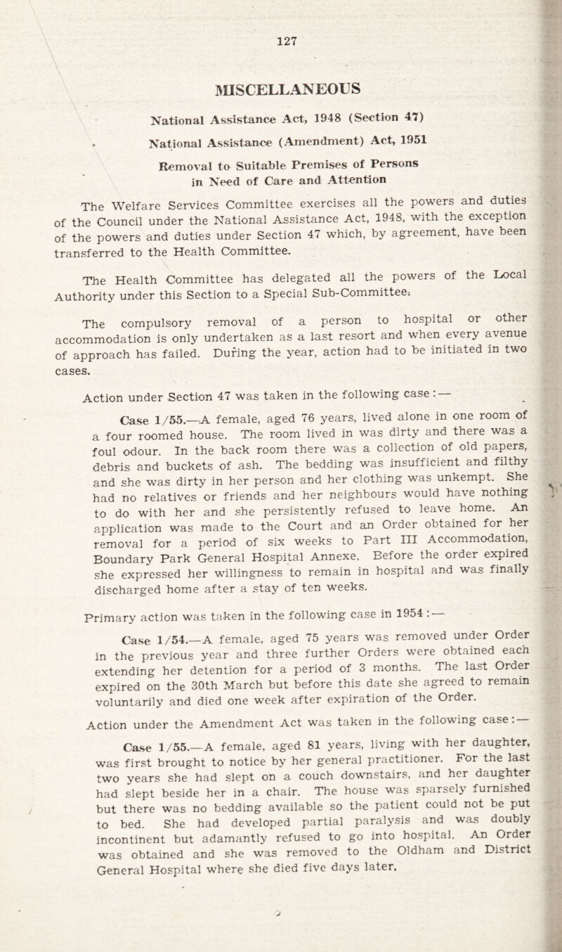 A • MISCELLANEOUS National Assistance Act, 3948 (Section 47) National Assistance (Amendment) Act, 1951 Removal to Suitable Premises of Persons in Need of Care and Attention 127 The Welfare Services Committee exercises all the powers and duties of the Council under the National Assistance Act, 1948, with the exception of the powers and duties under Section 47 which, by agreement, have been transferred to the Health Committee. . \ The Health Committee has delegated all the powers of the Hocal Authority under this Section to a Special Sub-Committee; The compulsory removal of a person to hospital or other accommodation is only undertaken as a last resort and when every avenue of approach has failed. During the year, action had to be initiated m two cases. Action under Section 47 was taken in the following case : — Case 1/55—A female, aged 76 years, lived alone in one room of a four roomed house. The room lived in was dirty and there was a foul odour. In the back room there was a collection of old papers, debris and buckets of ash. The bedding was insufficient and filthy and she was dirty in her person and her clothing was unkempt. She had no relatives or friends and her neighbours would have nothing to do with her and she persistently refused to leave home. An application was made to the Court and an Order obtained for her removal for a period of six weeks to Part III Accommodation, Boundary Park General Hospital Annexe. Before the order expired she expressed her willingness to remain in hospital and was finally discharged home after a stay of ten weeks. Primary action was taken in the following case in 1954 : — Case 1/54.—A female, aged 75 years was removed under Order in the previous year and three further Orders were obtained each extending her detention for a period of 3 months. The last Order expired on the 30th March but before this date she agreed to remain voluntarily and died one week after expiration of the Order. Action under the Amendment Act was taken in the following case: Case 1/55.—A female, aged 81 years, living with her daughter, was first brought to notice by her general practitioner. For the last two years she had slept on a couch downstairs, and her daughter had slept beside her in a chair. The house was sparsely furnished but there was no bedding available so the patient could not be put to bed. She had developed partial paralysis and was doubly incontinent but adamantly refused to go into hospital. An Order was obtained and she was removed to the Oldham and District General Hospital where she died five days later.