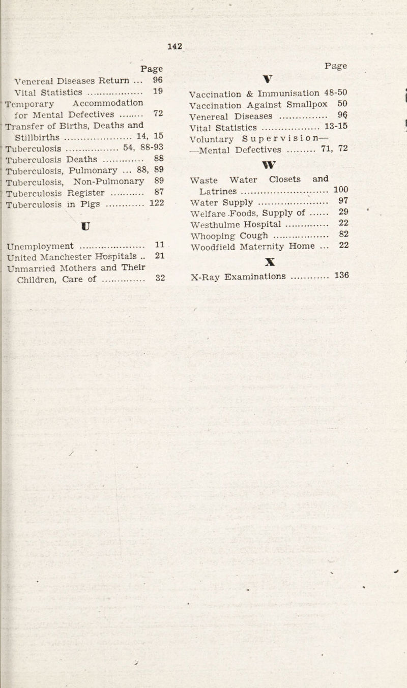 Page Page Venereal Diseases Return ... 96 Vital Statistics . 19 Temporary Accommodation for Mental Defectives . 72 Transfer of Births, Deaths and Stillbirths . 14, 15 Tuberculosis . 54, 88-93 Tuberculosis Deaths . 88 Tuberculosis, Pulmonary ... 88, 89 Tuberculosis, Non-Pulmonary 89 Tuberculosis Register . 87 Tuberculosis in Pigs . 122 u Unemployment . 11 United Manchester Hospitals .. 21 Unmarried Mothers and Their Children, Care of . 32 V Vaccination & Immunisation 48-50 Vaccination Against Smallpox 50 Venereal Diseases . 96 Vital Statistics . 13-15 Voluntary Supervisio n— .—Mental Defectives . 71, 72 W Waste Water Closets and T .ntrinpc; ..... . ... 100 Water Supply . ... 97 Welfare-Foods, Supply of ... ... 29 Westhulme Hospital . ... 22 Whooping Cough . ... 82 Woodfield Maternity Home ... 22 X X-Ray Examinations . .... 136