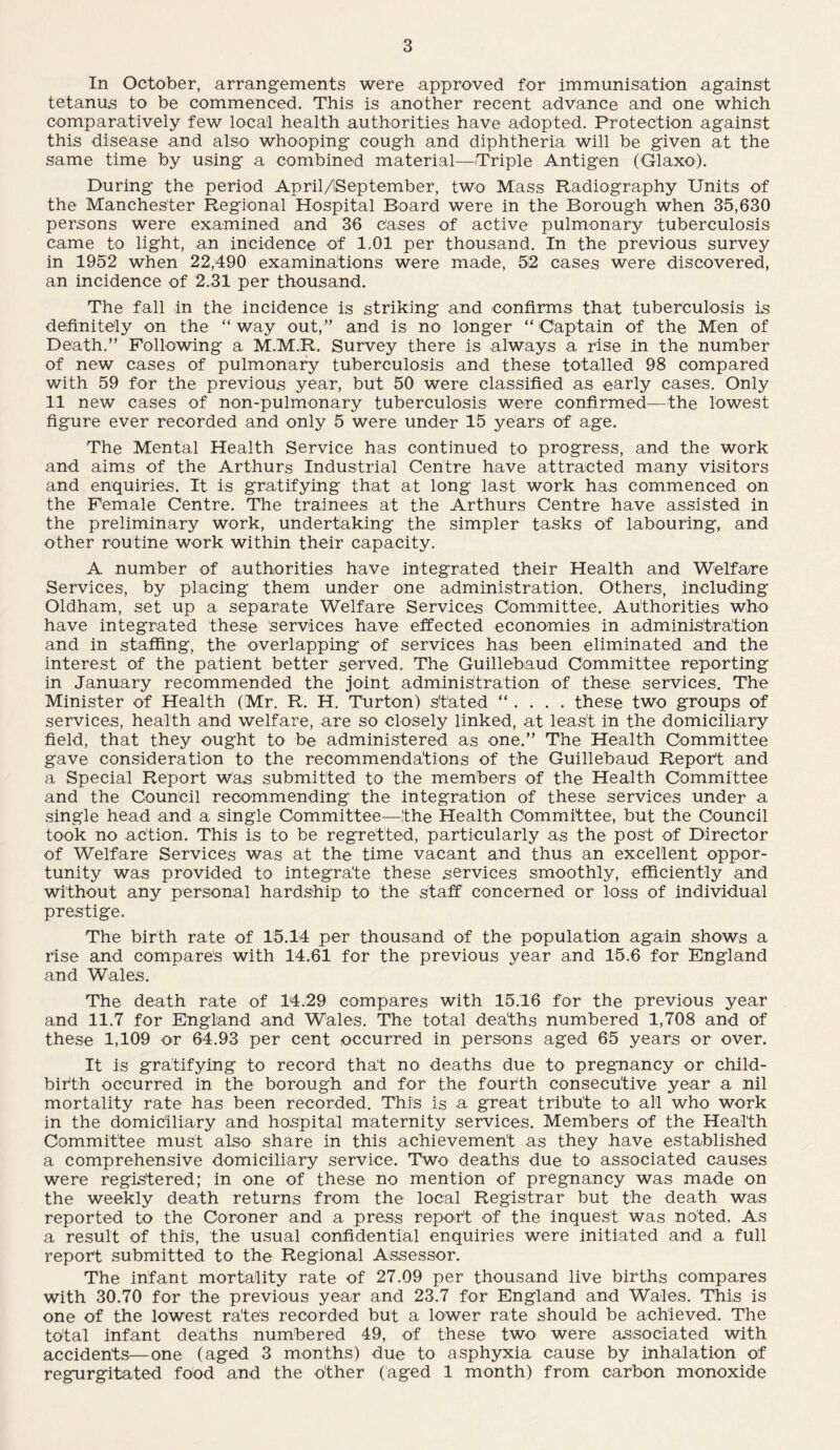 In October, arrangements were approved for immunisation against tetanus to be commenced. This is another recent advance and one which comparatively few local health authorities have adopted. Protection against this disease and also whooping cough and diphtheria will be given at the same time by using a combined material—Triple Antigen (Glaxo). During the period April/ISeptember, two Mass Radiography Units of the Manchester Regional Hospital Board were in the Borough when 35,630 persons were examined and 36 cases of active pulmonary tuberculosis came to light, an incidence of 1.01 per thousand. In the previous survey in 1952 when 22,490 examinations were made, 52 cases were discovered, an incidence of 2.31 per thousand. The fall in the incidence is striking and confirms that tuberculosis is definitely on the “way out,” and is no longer “Captain of the Men of Death.” Following a M.M.R. Survey there is always a rise in the number of new cases of pulmonary tuberculosis and these totalled 98 compared with 59 for the previous year, but 50 were classified as early cases. Only 11 new cases of non-pulmonary tuberculosis were confirmed—the lowest figure ever recorded and only 5 were under 15 years of age. The Mental Health Service has continued to progress, and the work and aims of the Arthurs Industrial Centre have attracted many visitors and enquiries. It is gratifying that at long last work has commenced on the Female Centre. The trainees at the Arthurs Centre have assisted in the preliminary work, undertaking the simpler tasks of labouring, and other routine work within their capacity. A number of authorities have integrated their Health and Welfare Services, by placing them under one administration. Others, including Oldham, set up a separate Welfare Services Committee. Authorities who have integrated these services have effected economies in administration and in staffing, the overlapping of services has been eliminated and the interest of the patient better served. The Guillebaud Committee reporting in January recommended the joint administration of these services. The Minister of Health (Mr. R. H. Turton) stated “ . . . . these two groups of services, health and welfare, are so closely linked, at least in the domiciliary field, that they ought to be administered as one.” The Health Committee gave consideration to the recommendations of the Guillebaud Report and a Special Report Was submitted to the members of the Health Committee and the Council recommending the integration of these services under a single head and a single Committee—the Health Committee, but the Council took no action. This is to be regretted, particularly as the post of Director of Welfare Services was at the time vacant and thus an excellent oppor¬ tunity was provided to integrate these services smoothly, efficiently and without any personal hardship to the staff concerned or loss of individual prestige. The birth rate of 15.14 per thousand of the population again shows a rise and compares with 14.61 for the previous year and 15.6 for England and Wales. The death rate of 14,29 compares with 15.16 for the previous year and 11.7 for England and Wales. The total deaths numbered 1,708 and of these 1,109 or 64.93 per cent occurred in persons aged 65 years or over. It is gratifying to record that no deaths due to pregnancy or child¬ birth occurred in the borough and for the fourth consecutive year a nil mortality rate has been recorded. This is a great tribute to all who work in the domiciliary and hospital maternity services. Members of the Health Committee must also share in this achievement as they have established a comprehensive domiciliary service. Two deaths due to associated causes were registered; in one of these no mention of pregnancy was made on the weekly death returns from the local Registrar but the death was reported to the Coroner and a press report of the inquest was noted. As a result of this, the usual confidential enquiries were initiated and a full report submitted to the Regional Assessor. The infant mortality rate of 27.09 per thousand live births compares with 30.70 for the previous year and 23.7 for England and Wales. This is one of the lowest rate's recorded but a lower rate should be achieved. The total infant deaths numbered 49, of these two were associated with accidents—one (aged 3 months) due to asphyxia cause by inhalation of regurgitated food and the other (aged 1 month) from carbon monoxide