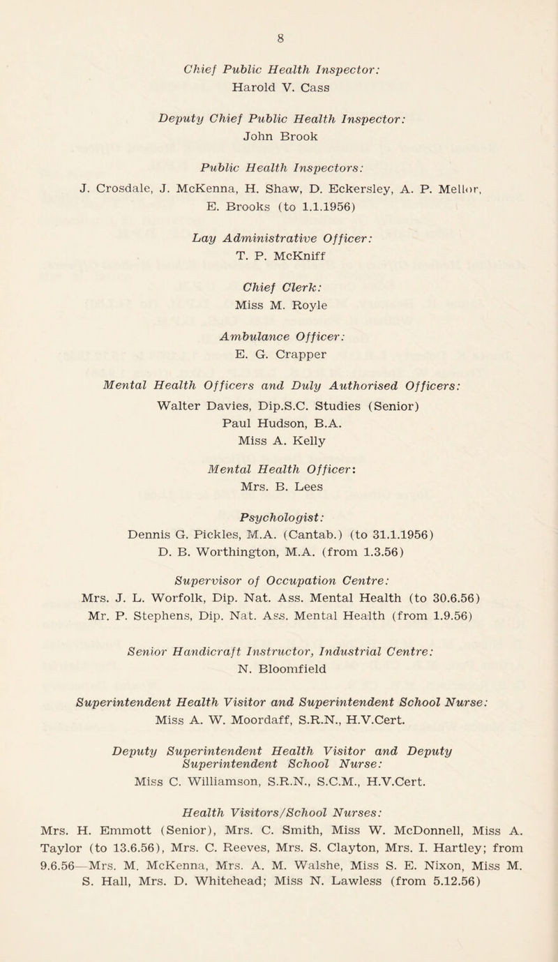 Chief Public Health Inspector: Harold V. Cass Deputy Chief Public Health Inspector: John Brook Public Health Inspectors: J. Crosdale, J. McKenna, H. Shaw, D. Eckersley, A. P. Mellor, E. Brooks (to 1.1.1956) Lay Administrative Officer: T. P. McKniff Chief Clerk: Miss M. Royle Ambulance Officer: E. G. Crapper Mental Health Officers and Duly Authorised Officers: Walter Davies, Dip.S.C. Studies (Senior) Paul Hudson, B.A. Miss A. Kelly Mental Health Officer: Mrs. B. Lees Psychologist: Dennis G. Pickles, M.A. (Cantab.) (to 31.1.1956) D. B. Worthington, M.A. (from 1.3.56) Supervisor of Occupation Centre: Mrs. J. L. Worfolk, Dip. Nat. Ass. Mental Health (to 30.6.56) Mr. P. Stephens, Dip. Nat. Ass. Mental Health (from 1.9.56) Senior Handicraft Instructor, Industrial Centre: N. Bloomfield Superintendent Health Visitor and Superintendent School Nurse: Miss A. W. Moordaff, S.R.N., H.V.Cert. Deputy Superintendent Health Visitor and Deputy Superintendent School Nurse: Miss C. Williamson, S.R.N., S.C.M., H.V.Cert. Health Visitors/School Nurses: Mrs. H. Emmott (Senior), Mrs. C. Smith, Miss W. McDonnell, Miss A. Taylor (to 13.6.56), Mrs. C. Reeves, Mrs. S. Clayton, Mrs. I. Hartley; from 9.6.56—Mrs. M. McKenna, Mrs. A. M. Walshe, Miss S. E. Nixon, Miss M. S. Hall, Mrs. D. Whitehead; Miss N. Lawless (from 5.12.56)