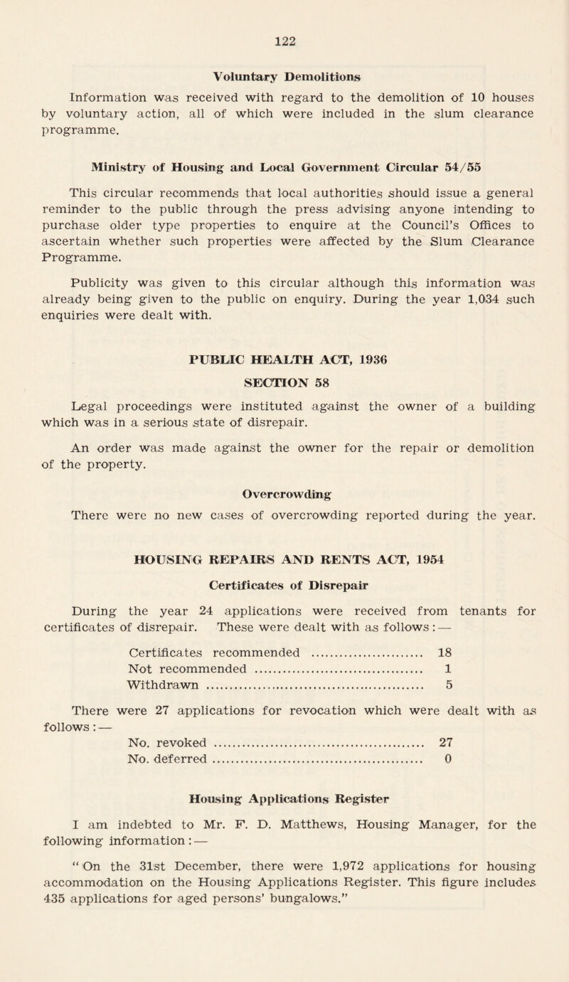Voluntary Demolitions Information was received with regard to the demolition of 10 houses by voluntary action, all of which were included in the slum clearance programme. Ministry of Housing and Local Government Circular 54/55 This circular recommends that local authorities should issue a general reminder to the public through the press advising anyone intending to purchase older type properties to enquire at the Council’s Offices to ascertain whether such properties were affected by the Slum Clearance Programme. Publicity was given to this circular although this information was already being given to the public on enquiry. During the year 1,034 such enquiries were dealt with. PUBLIC HEALTH ACT, 1936 SECTION 58 Legal proceedings were instituted against the owner of a building which was in a serious state of disrepair. An order was made against the owner for the repair or demolition of the property. Overcrowding There were no new cases of overcrowding reported during the year. HOUSING REPAIRS AND RENTS ACT, 1954 Certificates of Disrepair During the year 24 applications were received from tenants for certificates of disrepair. These were dealt with as follows : — Certificates recommended . 18 Not recommended . 1 Withdrawn . 5 There were 27 applications for revocation which were dealt with as follows: — No. revoked . 27 No. deferred . 0 Housing Applications Register I am indebted to Mr. F. D. Matthews, Housing Manager, for the following information : — “ On the 31st December, there were 1,972 applications for housing accommodation on the Housing Applications Register. This figure includes 435 applications for aged persons’ bungalows.”