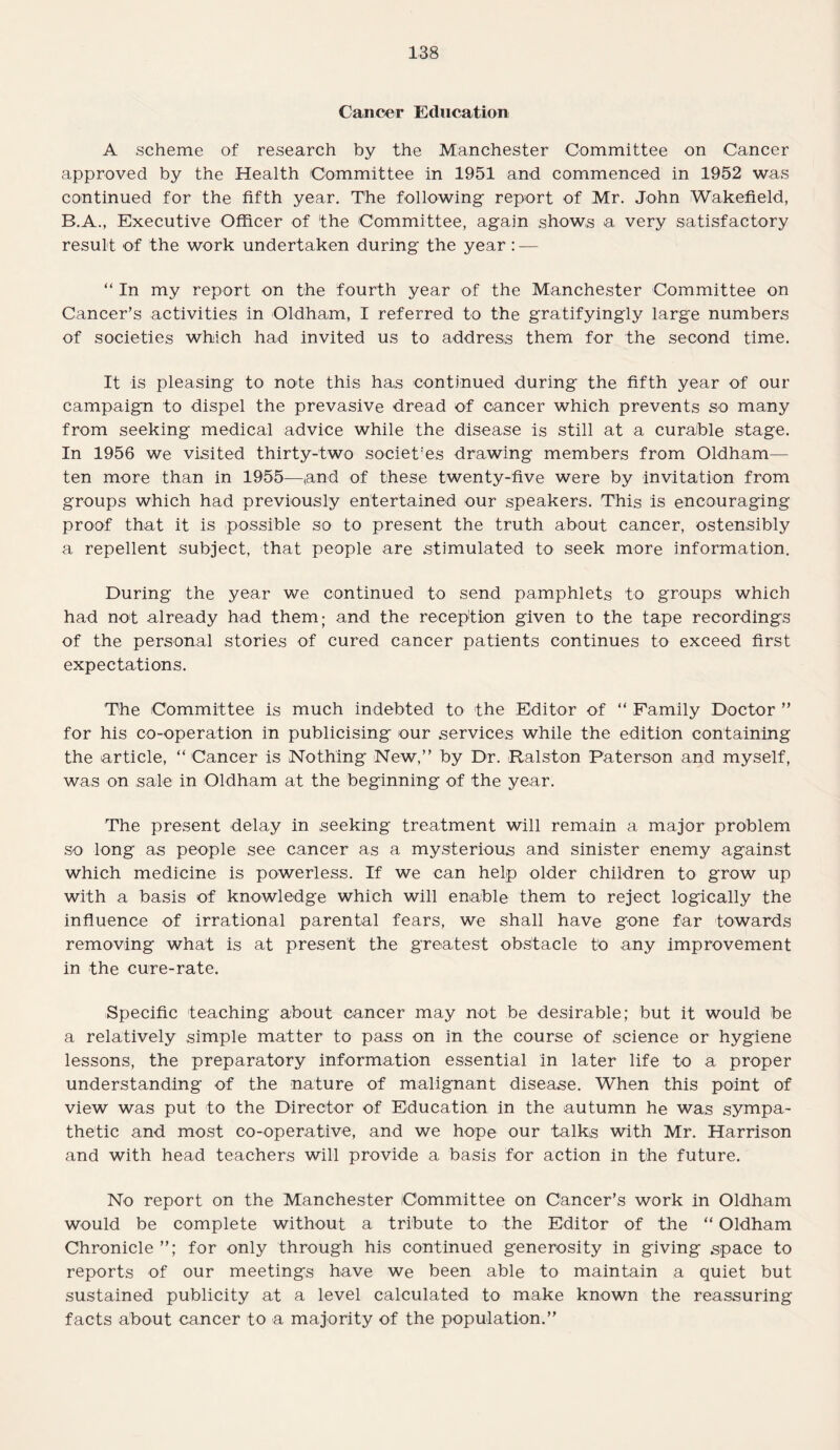 Cancer Education A scheme of research by the Manchester Committee on Cancer approved by the Health Committee in 1951 and commenced in 1952 was continued for the fifth year. The following report of Mr. John Wakefield, B.A., Executive Officer of 'the Committee, again shows a very satisfactory result of the work undertaken during the year : — “ In my report on the fourth year of the Manchester Committee on Cancer’s activities in Oldham, I referred to the gratifyingly large numbers of societies which had invited us to address them for the second time. It is pleasing to note this has continued during the fifth year of our campaign to dispel the prevasive dread of cancer which prevents so many from seeking medical advice while the disease is still at a curable stage. In 1956 we visited thirty-two societ'es drawing members from Oldham— ten more than in 1955—tand of these twenty-five were by invitation from groups which had previously entertained our speakers. This Is encouraging proof that it is possible so to present the truth about cancer, ostensibly a repellent subject, that people are stimulated to seek more information. During the year we continued to send pamphlets to groups which had not already had them; and the reception given to the tape recordings of the personal stories of cured cancer patients continues to exceed first expectations. The Committee is much indebted to the Editor of “ Family Doctor ” for his co-operation in publicising our services while the edition containing the article, “ Cancer is Nothing New,’’ by Dr. Ralston Paterson and myself, was on sale in Oldham at the beginning of the year. The present delay in seeking treatment will remain a major problem so long as people see cancer as a mysterious and sinister enemy against which medicine is powerless. If we can help older children to grow up with a basis of knowledge which will enable them to reject logically the influence of irrational parental fears, we shall have gone far towards removing what is at present the greatest obstacle to any improvement in the cure-rate. Specific teaching about cancer may not be desirable; but it would be a relatively simple matter to pass on in the course of science or hygiene lessons, the preparatory information essential in later life to a proper understanding of the nature of malignant disease. When this point of view was put to the Director of Education in the autumn he was sympa¬ thetic and most co-operative, and we hope our talks with Mr. Harrison and with head teachers will provide a basis for action in the future. No report on the Manchester Committee on Cancer’s work in Oldham would be complete without a tribute to the Editor of the “ Oldham Chronicle for only through his continued generosity in giving space to reports of our meetings have we been able to maintain a quiet but sustained publicity at a level calculated to make known the reassuring facts about cancer to a majority of the population.”