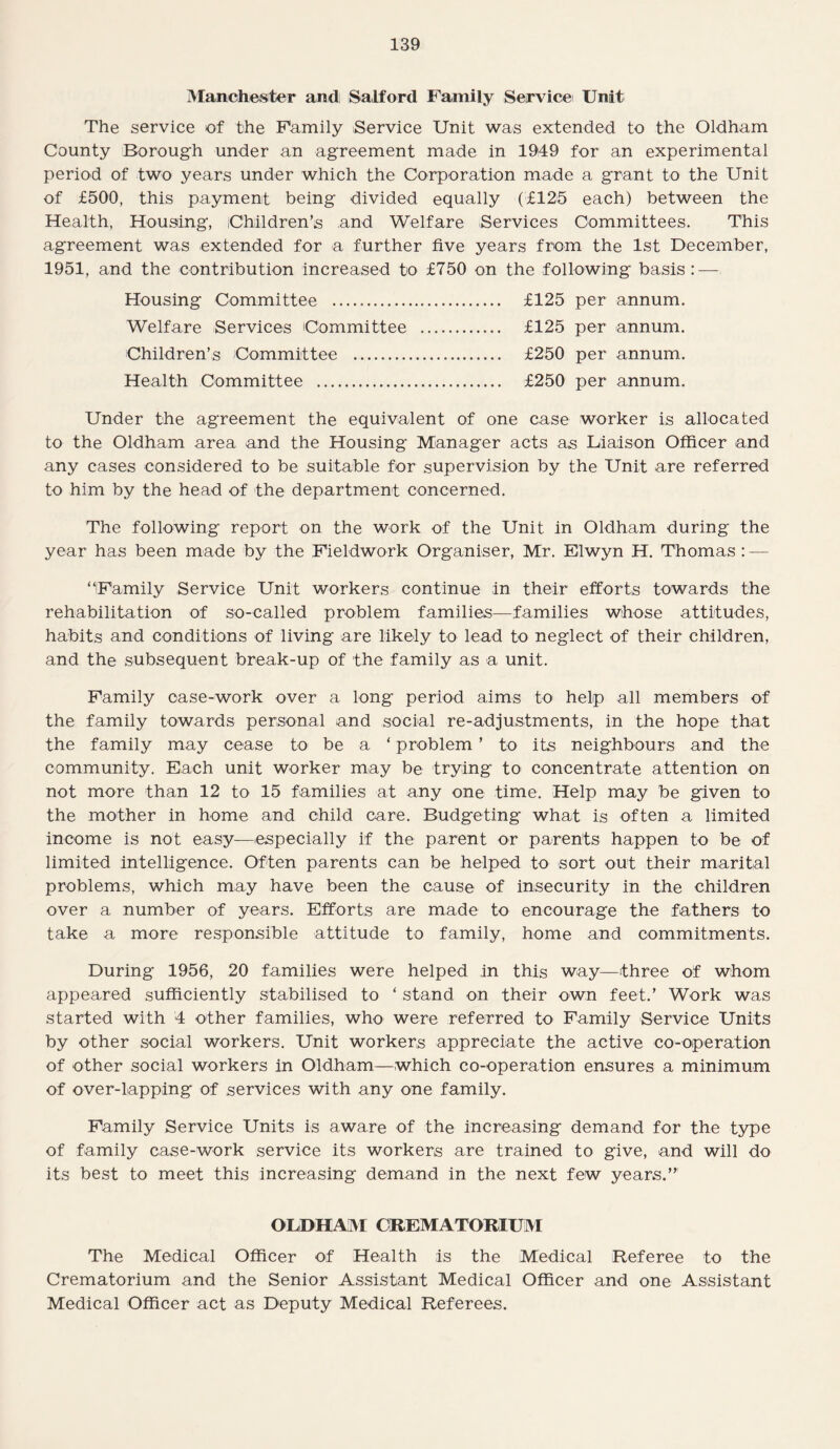 Manchester and Salford Family Service Unit The service *of the Family Service Unit was extended to the Oldham County Borough under an agreement made in 1949 for an experimental period of two years under which the Corporation made a grant to the Unit of £500, this payment being divided equally (£125 each) between the Health, Housing, Children’s and Welfare Services Committees. This agreement was extended for a further five years from the 1st December, 1951, and the contribution increased to £750 on the following basis: — Housing Committee ... £125 per annum. Welfare Services Committee . £125 per annum. Children’s Committee . £250 per annum. Health Committee . £250 per annum. Under the agreement the equivalent of one case worker is allocated to the Oldham area and the Housing Manager acts as Liaison Officer and any cases considered to be suitable for supervision by the Unit are referred to him by the head of the department concerned. The following report on the work of the Unit in Oldham during the year has been made by the Fieldwork Organiser, Mr. Elwyn H. Thomas : — “Family Service Unit workers continue in their efforts towards the rehabilitation of so-called problem families—families whose attitudes, habits and conditions of living are likely to lead to neglect of their children, and the subsequent break-up of the family as a unit. Family case-work over a long period aims to help all members of the family towards personal and social re-adjustments, in the hope that the family may cease to be a ‘ problem ’ to its neighbours and the community. Each unit worker may be trying to concentrate attention on not more than 12 to 15 families at any one time. Help may be given to the mother in home and child care. Budgeting what is often a limited income is not easy—especially if the parent or parents happen to be of limited intelligence. Often parents can be helped to sort out their marital problems, which may have been the cause of insecurity in the children over a number of years. Efforts are made to encourage the fathers to take a more responsible attitude to family, home and commitments. During 1956, 20 families were helped in this way—three of whom appeared sufficiently stabilised to ‘ stand on their own feet.’ Work was started with 4 other families, who were referred to Family Service Units by other social workers. Unit workers appreciate the active co-operation of other social workers in Oldham—which co-operation ensures a minimum of over-lapping of services with any one family. Family Service Units is aware of the increasing demand for the type of family case-work service its workers are trained to give, and will do its best to meet this increasing demand in the next few years.” OLDHAM CREMATORIUM The Medical Officer of Health is the Medical Referee to the Crematorium and the Senior Assistant Medical Officer and one Assistant Medical Officer act as Deputy Medical Referees.