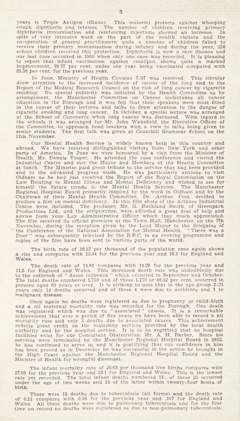 years is Triple Antigen (Glaxo). This material protects against whooping cough, diphtheria and tetanus. The number of children receiving primary diphtheria immunisation and reinforcing injections showed an increase. In spite of very intensive work on the part of the health visitors and the co-operation of general practitioners, quite a number of children failed to receive their primary immunisation during infancy and during the year, 216 school children received this protection. Diphtheria is now a rare disease and our last case occurred in 1950 when only one case was recorded. It is pleasing to report that infant vaccination against smallpox shows quite a marked improvement, 39.37 per cent, under one year being vaccinated compared with 31.56 per cent, for the previous year. In June, Ministry of Health Circular 7/57 was received. This circular drew attention to the increased incidence of cancer of the lung and to the Report of the Medical Research Council on the risk of lung cancer by cigarette smoking. No special publicity was initiated by the Health Committee as bv arrangement, the Manchester Committee on Cancer undertakes all cancer education in the Borough and it was felt that their speakers were most fitted in the course of their lectures and talks to draw attention to the danger of cigarette smoking and lung cancer. In October, a special lecture was arranged at the School of Commerce when lung cancer wras discussed. With regard to the schools it was arranged for Mr. John Wakefield, the Executive Officer of the Committee, to approach head teachers with a view to talks being given to senior students. The first talk was given at Counthill Grammar School on the 12th November. Our Mental Health Service is widely known both in this country and abroad. We have received distinguished visitors from New York and other parts of America. In June we were honoured by a visit from the Minister of Health, Mr. Dennis Vosper. He attended the case conference and visited the Industrial Centre and met the Mayor and Members of the Health Committee at lunch. The Minister paid great tribute to the service that had been provided and to the advanced progress made. He was particularly anxious to visit Oldham as he had just received the Report of the Royal Commission on the Law Relating to Mental Illness and Mental Deficiency and wished to see for himself the future trends in the Mental Health Service. The Manchester Regional Hospital Board primarily inspired by the work in Oldham and by the Chairman of their Mental Health Committee, Dr. Arthur Pool, decided to produce a film on mental deficiency. In this film shots of the Arthurs Industrial Centre were included. The producer, Mr. G. Buckland Smith, of Greenpark Productions Ltd., and the scriptwriter, were afforded a great deal of help and advice from your Lay Administrative Officer which they much appreciated. The film received its official premiere at the Town Hall, Manchester, on the 7th November, during the reception given by the Lord Mayor to the delegates of ’ the Conference of the National Association for Mental Health. “ There was a Door ” was subsequently televised by the B.B.C. in an evening programme and copies of the film have been sent to various parts of the world. The birth rate of 16.12 per thousand of the population once again shows a rise and compares with 15.14 for the previous year and 16.1 for England and Wales. The death rate of 14.81 compares with 14.29 for the previous year and 11.5 for England and Wales. This increased death rate was undoubtedly due to the outbreak of “ Asian influenza ” which occurred in September and October. The total deaths numbered 1,759 and of these 1,170 or 66.52 per cent, occurred in persons aged 65 years or over. It is striking to note that in the age group 2-24 years only 14 deaths occurred and of these 4 were due to accidents and 1 to malignant disease. Once again no deaths were registered as due to pregnancy or child-birth and a nil maternal mortality rate was recorded for the Borough. One death was registered which was due to “ associated ” causes. It is a remarkable achievement that over a period of five years we have been able to record a nil mortality rate and only 3 deaths due to associated causes. This achievement reflects great credit on the maternity services provided by the local health authority and by the hospital service. It is to be regretted that no hospital facilities exist for our Consultant Obstetrician, Mr. A. H. Barber. Since his services were terminated by the Manchester Regional Hospital Board in 1952, he has continued to serve us and it is gratifying that our confidence in him has been proved as in December he was successful in the action he brought in the High Court against the Manchester Regional Hospital Board and the Minister of Health for wrongful dismissal. The infant mortality rate of 2G.63 per thousand live births compares with 27.09 for the previous year and 23.1 for England and Wales. This is the lowest rate yet recorded. The total infant deaths numbered 51; of these 25 occurred under the age of two weeks and 15 of the latter within twenty-four hours of birth. There were 13 deaths due to tuberculosis (all forms) and the death rate of 0.11 compares with 0.16 for the previous year and .107 for England and Wales. All these deaths were due to pulmonary tuberculosis and for the first time on record no deaths were registered as due to non-pulmonary tuberculosis.