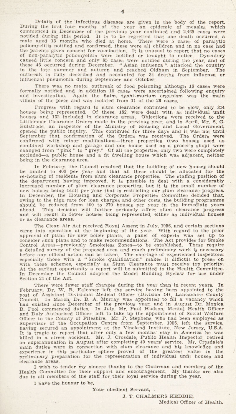 Details of the infectious diseases are given in the body of the report. During the first four months of the year an epidemic of measles which commenced in December of the previous year continued and 2,409 cases were notified during this period. It is to be regretted that one death occurred, a male aged 13 months who died at home. There were 5 cases of paralytic poliomyelitis notified and confirmed, these were al] children and in no case had the parents given consent for vaccination. It is unusual to report that no cases of non-paralytic poliomyelitis were notified or brought to notice. Dysentery caused little concern and only 85 cases were notified during the year, and of these 45 occurred during December. “ Asian influenza attacked the country in the late summer and autumn and reached Oldham in September. The outbreak is fully described and accounted for 34 deaths from influenza or influenzal pneumonia during September and October. There was no major outbreak of food poisoning although 16 cases were formally notified and in addition 10 cases were ascertained following enquiry and investigation. Again the Salm. typhi-murium organism was the main villain of the piece and was isolated from 11 of the 26 cases. Progress with regard to slum clearance continued to be slow, only 314 houses being represented. Of these, 182, were dealt with as individual unfit houses and 132 included in clearance areas. Objections were received to the Littlemoor Clearance Orders made in the previous year, and in April, Mr. S. G. Bulstrode, an inspector of the Ministry of Housing and Local Government, opened the public inquiry. This continued for three days and it was not until September that confirmation of the Orders was received. The Orders were confirmed with minor modifications—three properties (two houses used as combined workshop and garage and one house used as a grocer’s shop) were changed from “ pink ” to “ grey.” Of all the properties only two wrere completely excluded—a public house and a fit dwelling house which was adjacent, neither being in the clearance area. In February, the Council resolved that the building of new houses should be limited to 400 per year and that all these should be allocated for the re-housing of residents from slum clearance properties. The staffing position of the department having improved, it is possible to deal with a considerably increased number of slum clearance properties, but it is the small number of new houses being built per year that is restricting our slum clearance progress. In December, the Housing and Corporate Properties Committee decided that, owing to the high rate for loan charges and other costs, the building programme should be reduced from 400 to 270 houses per year in the immediate years ahead. This decision will further seriously affect slum clearance progress and will result in fewer houses being represented, either as individual houses or as clearance areas. The Clean Air Act received Royal Assent in July, 1956, and certain sections came into operation at the beginning of the year. With regard to the prior approval of plans for new boiler plants, a panel of experts wras set up to consider such plans and to make recommendations. The Act provides for Smoke Control Areas—previously Smokeless Zones—to be established. These require a detailed survey of the proposed area and much preliminary work is necessary before any official action can be taken. The shortage of experienced inspectors, especially those with a “ Smoke qualification,” makes it difficult to press on with these schemes, especially as Slum Clearance must receive' top priority. At the earliest opportunity a report will be submitted to the Health Committee. In December the Council adopted the Model Building Byelaw for use under Section 24 of the Act. There were fewer staff changes during the year than in recent years. In February, Dr. W. R. Falconer left the service having been appointed to the post of Assistant Divisional Medical Officer (Division 14), Lancashire County Council. In March, Dr. B. A. Murray was appointed to fill a vacancy wffiich Lad existed since December of the previous year, and in August Dr. Monica B. Pool commenced duties. In July, Mr. Paul Hudson, Mental Health Officer and Duly Authorised Officer, left to take up the appointment of Social Welfare Officer to the County of Fifeshire. Mr. P. Stephens, who had been employed as Supervisor of the Occupation Centre from September, 1956, left the service, having secured an appointment at the Vineland Institute, New Jersey, U.S.A. It is tragic to report that after only a few months’ stay in America he was killed in a street accident. Mr. J. Crosdale, Public Health Inspector, retired on superannuation in August after completing 40 years’ service. Mr. Crosdale’s main duties were in connection with slum clearance and his knowledge and experience in this particular sphere proved of the greatest value in the preliminary preparation for the representation of individual unfit houses and clearance areas. I wish to tender my sincere thanks to the Chairman and members of the Health Committee for their support and encouragement. My thanks are also due to all members of the staff for their loyal service during the year. I have the honour to be, Your obedient Servant, • J. T. CHALMERS KEDDIE, ■ 1 ■■ Medical Officer of Health.