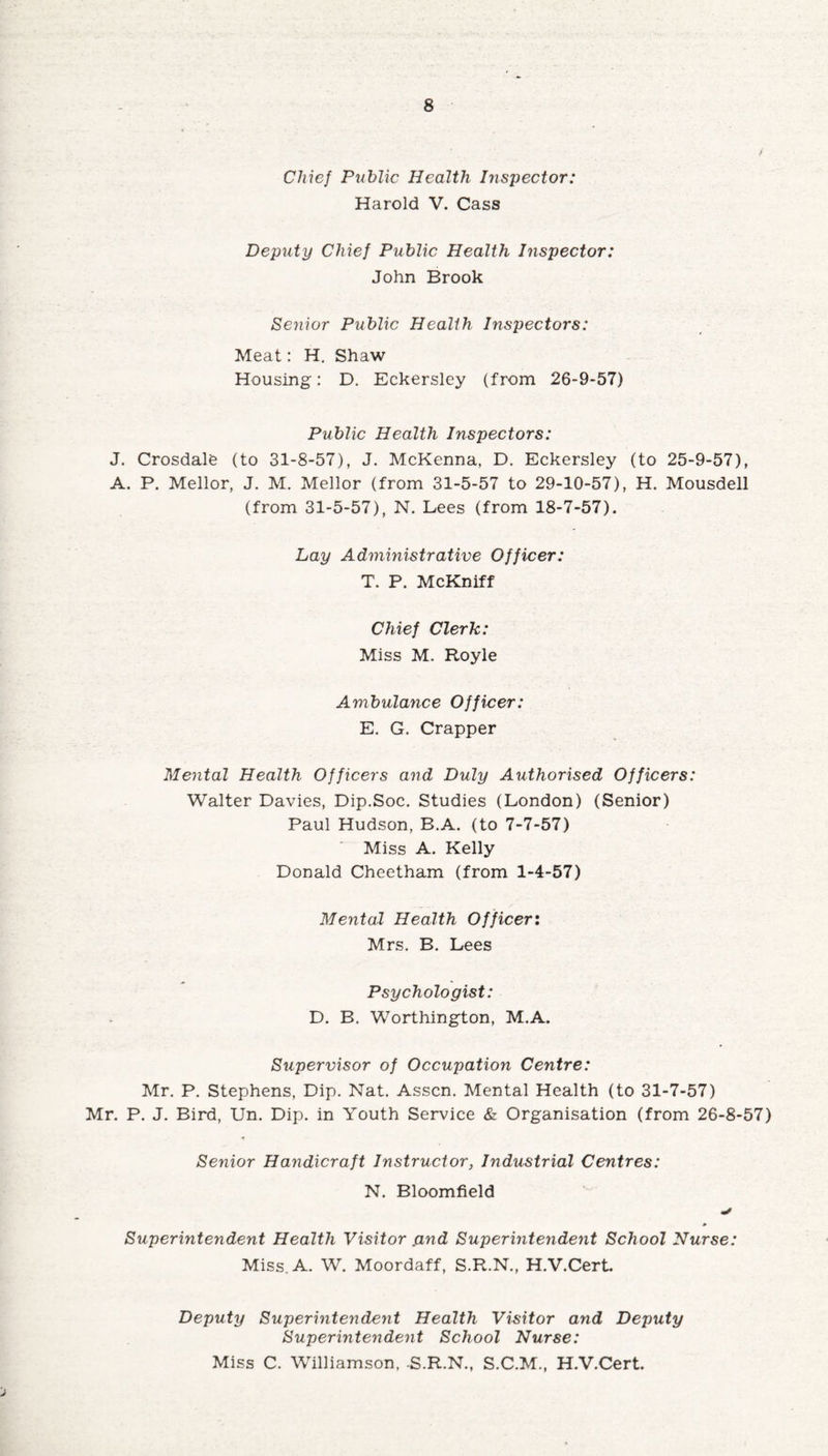 Chief Public Health Inspector: Harold V. Cass Deputy Chief Public Health Inspector: John Brook Senior Public Health Inspectors: Meat: H. Shaw Housing: D. Eckersley (from 26-9-57) Public Health Inspectors: J. Crosdale (to 31-8-57), J. McKenna, D. Eckersley (to 25-9-57), A. P. Mellor, J. M. Mellor (from 31-5-57 to 29-10-57), H. Mousdell (from 31-5-57), N. Lees (from 18-7-57). Lay Administrative Officer: T. P. McKniff Chief Clerk: Miss M. Royle Ambulance Officer: E. G. Crapper Mental Health Officers and Duly Authorised Officers: Walter Davies, Dip.Soc. Studies (London) (Senior) Paul Hudson, B.A. (to 7-7-57) Miss A. Kelly Donald Cheetham (from 1-4-57) Mental Health Officer: Mrs. B. Lees Psychologist: D. B. Worthington, M.A. Supervisor of Occupation Centre: Mr. P. Stephens, Dip. Nat. Asscn. Mental Health (to 31-7-57) Mr. P. J. Bird, Un. Dip. in Youth Service & Organisation (from 26-8-57) Senior Handicraft Instructor, Industrial Centres: N. Bloomfield Superintendent Health Visitor .and Superintendent School Nurse: Miss. A. W. Moordaff, S.R.N., H.V.Cert. Deputy Superintendent Health Visitor and Deputy Superintendent School Nurse: Miss C. Williamson, -S.R.N., S.C.M., H.V.Cert.