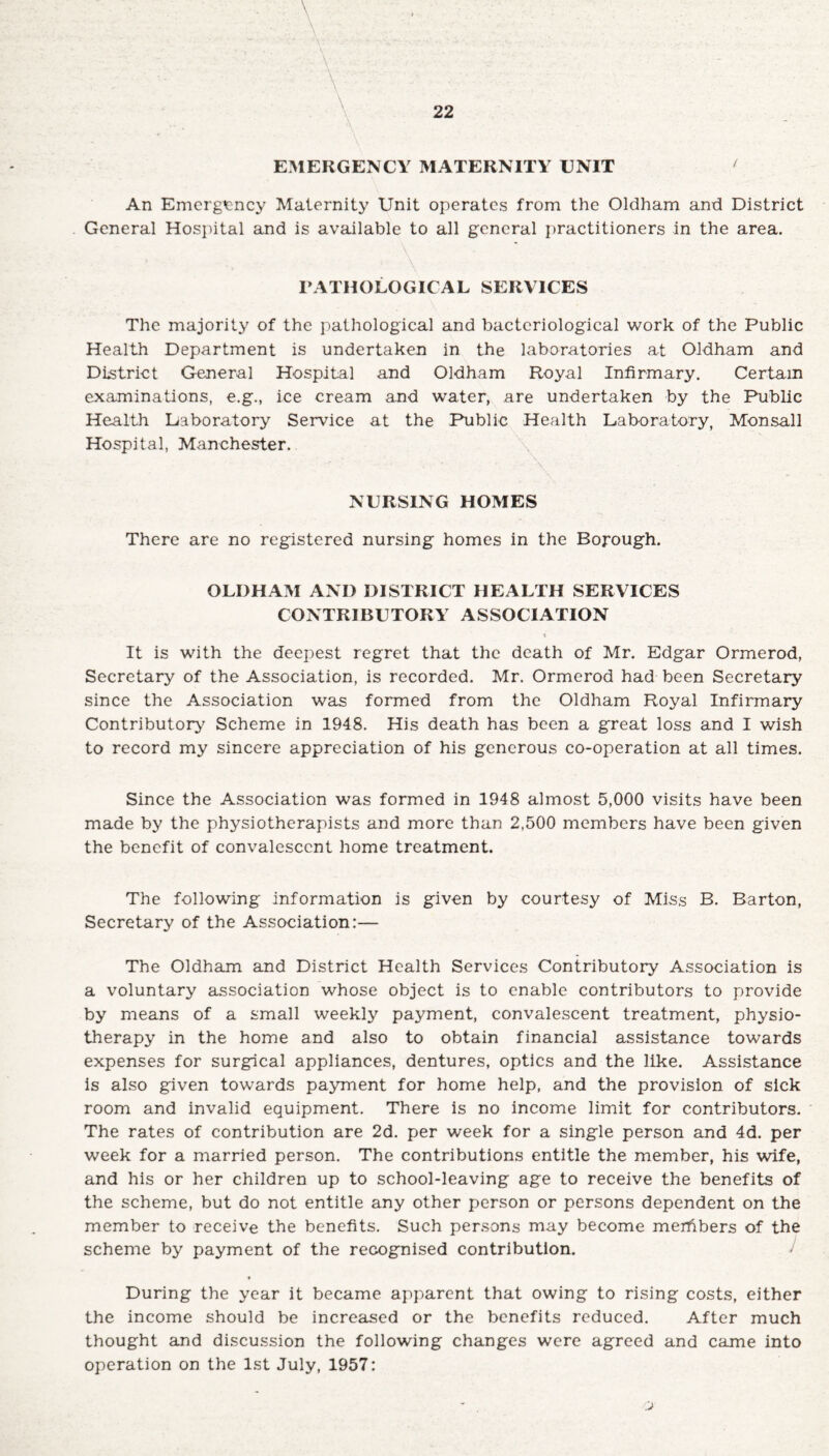 EMERGENCY MATERNITY UNIT ‘ An Emergency Maternity Unit operates from the Oldham and District General Hospital and is available to all general practitioners in the area. PATHOLOGICAL SERVICES The majority of the pathological and bacteriological work of the Public Health Department is undertaken in the laboratories at Oldham and District General Hospital and Oldham Royal Infirmary. Certain examinations, e.g., ice cream and water, are undertaken by the Public Health Laboratory Service at the Public Health Laboratory, Monsall Hospital, Manchester. - : * - , - \ • NURSING HOMES There are no registered nursing homes in the Borough. OLDHAM AND DISTRICT HEALTH SERVICES CONTRIBUTORY ASSOCIATION t It is with the deepest regret that the death of Mr. Edgar Ormerod, Secretary of the Association, is recorded. Mr. Ormerod had been Secretary since the Association was formed from the Oldham Royal Infirmary Contributory' Scheme in 1948. His death has been a great loss and I wish to record my sincere appreciation of his generous co-operation at all times. Since the Association was formed in 1948 almost 5,000 visits have been made by the physiotherapists and more than 2,500 members have been given the benefit of convalescent home treatment. The following information is given by courtesy of Miss B. Barton, Secretary of the Association:— The Oldham and District Health Services Contributory Association is a voluntary association whose object is to enable contributors to provide by means of a small weekly payment, convalescent treatment, physio¬ therapy in the home and also to obtain financial assistance towards expenses for surgical appliances, dentures, optics and the like. Assistance is also given towards payment for home help, and the provision of sick room and invalid equipment. There is no income limit for contributors. The rates of contribution are 2d. per week for a single person and 4d. per week for a married person. The contributions entitle the member, his wife, and his or her children up to school-leaving age to receive the benefits of the scheme, but do not entitle any other person or persons dependent on the member to receive the benefits. Such persons may become merhbers of the scheme by payment of the recognised contribution. * During the year it became apparent that owing to rising costs, either the income should be increased or the benefits reduced. After much thought and discussion the following changes were agreed and came into operation on the 1st July, 1957: