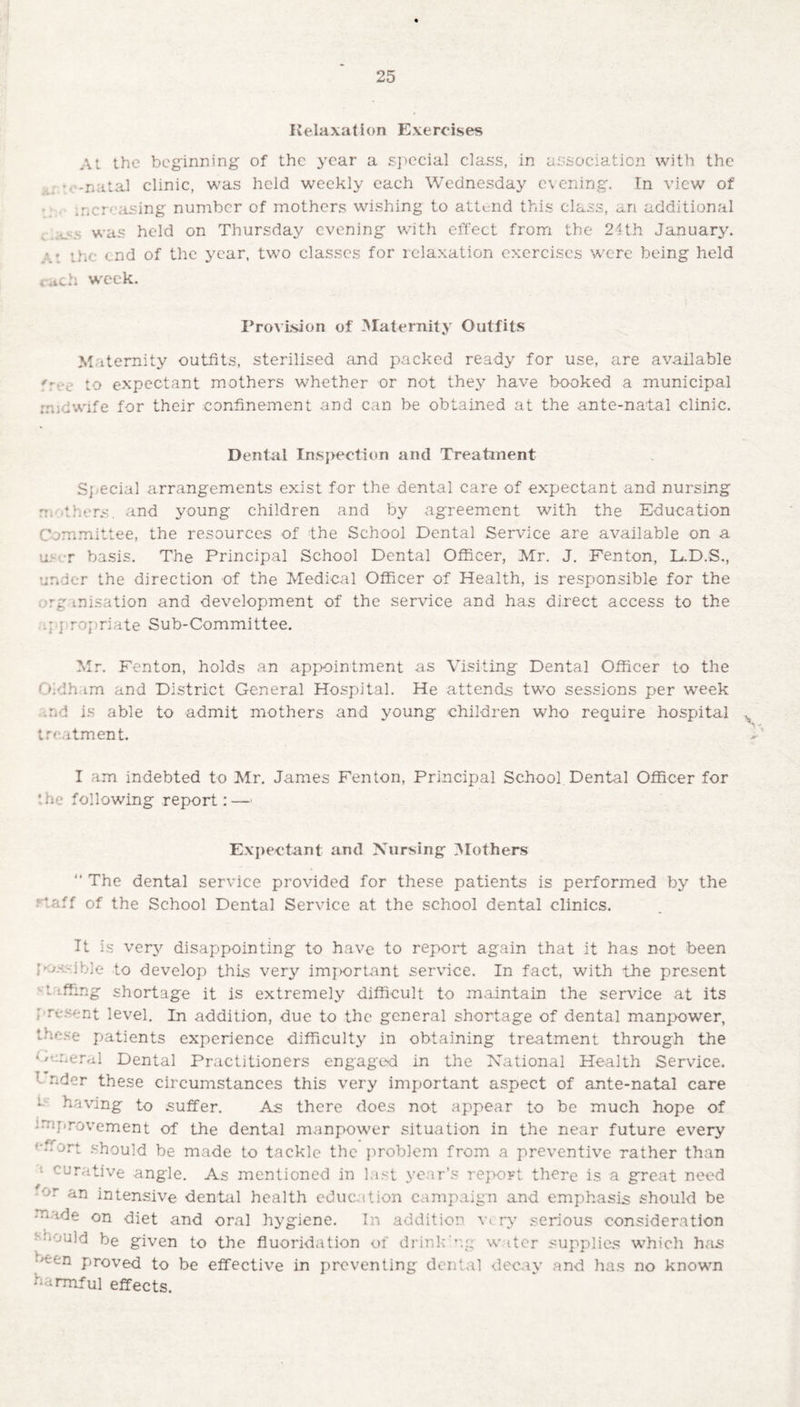 Relaxation Exercises At the beginning of the year a special class, in association with the ’ -natal clinic, was held weekly each Wednesday evening. In view of • ncr- asing number of mothers wishing to attend this class, an additional _ was held on Thursday evening with effect from the 24th January, the end of the year, two classes for relaxation exercises were being held * itch week. Provision of Maternity Outfits Maternity outfits, sterilised and packed ready for use, are available '' v to expectant mothers whether or not they have booked a municipal midwife for their confinement and can be obtained at the ante-natal clinic. Dental Inspection and Treatment Special arrangements exist for the dental care of expectant and nursing rri fhers, and young children and by agreement with the Education Committee, the resources of the School Dental Service are available on a u> • r basis. The Principal School Dental Officer, Mr. J. Fenton, L.D.S., under the direction of the Medical Officer of Health, is responsible for the ■rg misation and development of the service and has direct access to the ; j ropriate Sub-Committee. Mr. Fenton, holds an appointment as Visiting Dental Officer to the Oldham and District General Hospital. He attends two sessions per week tnd is able to admit mothers and young children who require hospital . treatment. I am indebted to Mr. James Fenton, Principal School Dental Officer for * he following report: — Expectant and Nursing Mothers “ The dental service provided for these patients is performed by the caff of the School Dental Service at the school dental clinics. It is very disappointing to have to report again that it has not been l ■ ible to develop this very important service. In fact, with the present t effing shortage it is extremely difficult to maintain the service at its present level. In addition, due to the general shortage of dental manpower, tvc.se patients experience difficulty in obtaining treatment through the General Dental Practitioners engaged in the National Health Service. nder these circumstances this very important aspect of ante-natal care 1 having to suffer. As there does not appear to be much hope of improvement of the dental manpower situation in the near future every '■ffort should be made to tackle the problem from a preventive rather than 1 curative angle. As mentioned in last year’s report there is a great need or an intensive dental health education campaign and emphasis should be made on diet and oral hygiene. In addition \a. ry serious consideration fivuid be given to the fluoridation of drink'-.g water supplies which has -cn proved to be effective in preventing denial decay and has no known harmful effects.
