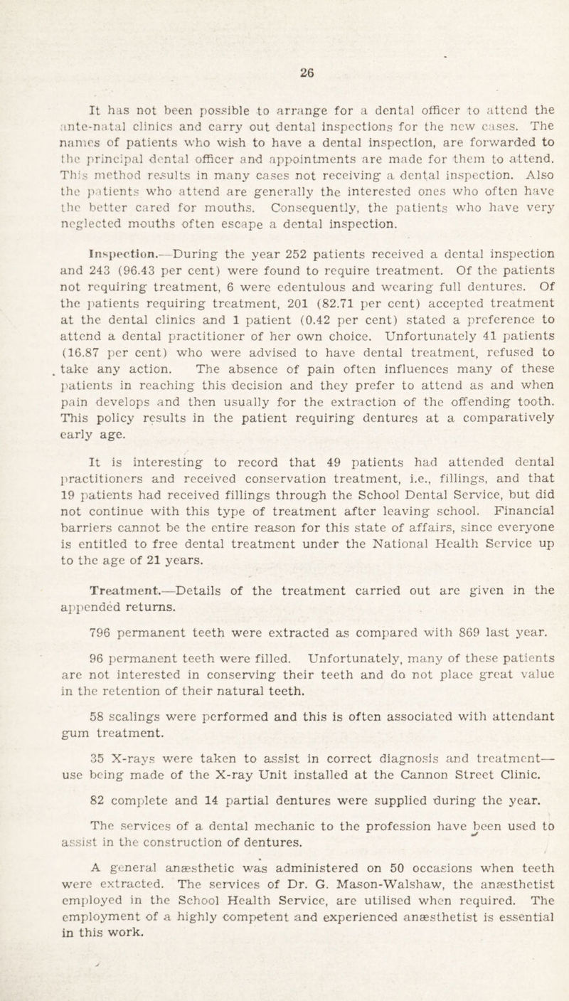 It has not been possible to arrange for a dental officer to attend the ante-natal clinics and carry out dental inspections for the new cases. The names of patients who wish to have a dental inspection, are forwarded to the principal dental officer and appointments are made for them to attend. This method results in many cases not receiving a dental inspection. Also the patients who attend are generally the interested ones who often have the better cared for mouths. Consequently, the patients who have very neglected mouths often escape a dental inspection. Inspection.—During the year 252 patients received a dental inspection and 243 (96.43 per cent) were found to require treatment. Of the patients not requiring treatment, 6 were edentulous and wearing full dentures. Of the patients requiring treatment, 201 (82.71 per cent) accepted treatment at the dental clinics and 1 patient (0.42 per cent) stated a preference to attend a dental practitioner of her own choice. Unfortunately 41 patients (16.87 per cent) who were advised to have dental treatment, refused to . take any action. The absence of pain often influences many of these patients in reaching this decision and they prefer to attend as and when pain develops and then usually for the extraction of the offending tooth. This policy results in the patient requiring dentures at a comparatively early age. It is interesting to record that 49 patients had attended dental practitioners and received conservation treatment, i.e., fillings, and that 19 patients had received fillings through the School Dental Service, but did not continue with this type of treatment after leaving school. Financial barriers cannot be the entire reason for this state of affairs, since everyone is entitled to free dental treatment under the National Health Service up to the age of 21 years. Treatment.—Details of the treatment carried out are given in the appended returns. 796 permanent teeth were extracted as compared with 869 last year. 96 permanent teeth were filled. Unfortunately, many of these patients are not interested in conserving their teeth and do not place great value in the retention of their natural teeth. 58 scalings were performed and this is often associated with attendant gum treatment. 35 X-rays were taken to assist in correct diagnosis and treatment— use being made of the X-ray Unit installed at the Cannon Street Clinic. 82 complete and 14 partial dentures were supplied during the year. The services of a dental mechanic to the profession have been used to assist in the construction of dentures. / A general anaesthetic was administered on 50 occasions when teeth were extracted. The services of Dr. G. Mason-Walshaw, the anaesthetist employed in the School Health Service, are utilised when required. The employment of a highly competent and experienced anaesthetist is essential in this work.