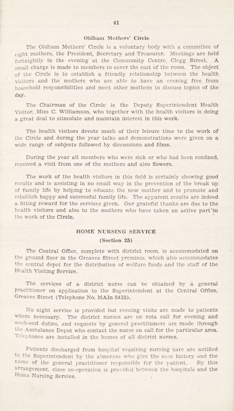 Oldham Mothers’ Circle The Oldham Mothers’ Circle is a voluntary body with a committee of tight mothers, the President, Secretary and Treasurer. Meetings are held fortnightly in the evening at the Community Centre, Clegg Street. A small charge is made to members to cover the cost of the room. The object of the Circle is to establish a friendly relationship between the health visitors and the mothers who are able to have an evening free from household responsibilities and meet other mothers to discuss topics of the day. The Chairman of the Circle is the Deputy Superintendent Health Visitor, Miss C. Williamson, who together with the health visitors is doing a great deal to stimulate and maintain interest in this work. The health visitors devote much of their leisure time to the work of the Circle and during the year talks and demonstrations were given on a wide range of subjects followed by discussions and films. During the year all members who were sick or who had been confined, received a visit from one of the mothers and also flowers. The work of the health visitors in this field is certainly showing good results and is assisting in no small way in the prevention of the break up of family life by helping to educate the new mother and to promote and establish happy and successful family life. The apparent results are indeed a fitting reward for the services given. Our grateful thanks are due to the health visitors and also to the mothers who have taken an active part'in the work of the Circle. HOME NURSING SERVICE (Section 25) The Central Office, complete with district room, is accommodated on the ground floor in the Greaves Street premises, which also accommodates the central depot for the distribution of welfare foods and the staff of the Health Visiting Service. The services of a district nurse can be obtained by a general practitioner on application to the Superintendent at the Central Office, Greaves Street (Telephone No. MAIn 5433). No night service is provided but evening visits are made to patients where necessary. The district nurses are on rota call for evening and week-end duties, and requests by general practitioners are made through the Ambulance Depot who contact the nurse on call for the particular area. Telephones are installed in the homes of all district nurses. Patients discharged from hospital requiring nursing care arc notified to the Superintendent by the almoners who give the case history and the name of the general practitioner responsible for the patient. By this arrangement, close co-operation is provided between the hospitals and the Home Nursing Service.