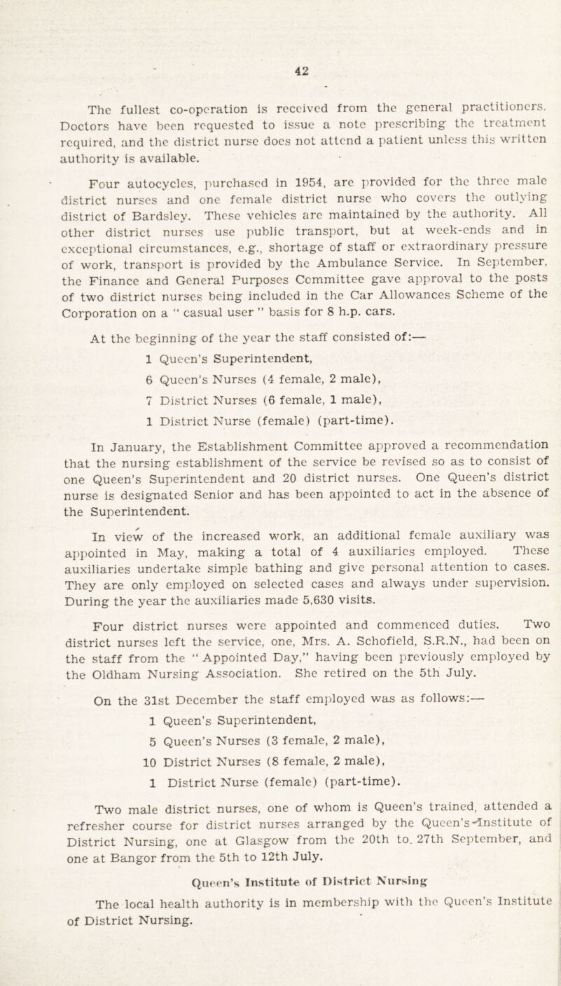 The fullest co-operation is received from the general practitioners. Doctors have been requested to issue a note prescribing the treatment required, and the district nurse docs not attend a patient unless this written authority is available. Four autocyclcs, purchased in 1954, arc provided for the three male district nurses and one female district nurse who covers the outlying district of Bardsley. These vehicles arc maintained by the authority. All other district nurses use public transport, but at week-ends and in exceptional circumstances, e.g., shortage of staff or extraordinary pressure of work, transport is provided by the Ambulance Service. In September, the Finance and General Purposes Committee gave approval to the posts of two district nurses being included in the Car Allowances Scheme of the Corporation on a “ casual user ” basis for 8 h.p. cars. At the beginning of the year the staff consisted of:— 1 Queen’s Superintendent, 6 Queen’s Nurses (4 female, 2 male), 7 District Nurses (6 female, 1 male), 1 District Nurse (female) (part-time). In January, the Establishment Committee approved a recommendation that the nursing establishment of the service be revised so as to consist of one Queen’s Superintendent and 20 district nurses. One Queen’s district nurse is designated Senior and has been appointed to act in the absence of the Superintendent. In view of the increased work, an additional female auxiliary was appointed in May, making a total of 4 auxiliaries employed. These auxiliaries undertake simple bathing and give personal attention to cases. They are only employed on selected cases and always under supervision. During the year the auxiliaries made 5,630 visits. Four district nurses were appointed and commenced duties. Two district nurses left the service, one, Mrs. A. Schofield, S.R.N., had been on the staff from the “ Appointed Day,” having been previously employed by the Oldham Nursing Association. She retired on the 5th July. On the 31st December the staff employed was as follows:— 1 Queen’s Superintendent, 5 Queen’s Nurses (3 female, 2 male), 10 District Nurses (8 female, 2 male), 1 District Nurse (female) (part-time). Two male district nurses, one of whom is Queen’s trained, attended a refresher course for district nurses arranged by the Queen s'Institute of District Nursing, one at Glasgow from the 20th to. 27th September, and one at Bangor from the 5th to 12th July. Queen’s Institute of District Nursing The local health authority is in membership with the Queen’s Institute of District Nursing.