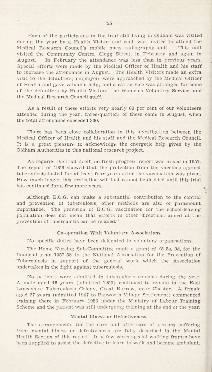 Each of the participants in the trial still living in Oldham was visited during the year by a Health Visitor and each was invited to attend the Medical Research Council’s mobile mass radiography unit. This unit visited the Community Centre, Clegg Street, in February and again in August. In February the attendance was less than in previous years. Special efforts were made by the Medical Officer of Health and his staff to increase the attendance in August. The Health Visitors made an extra visit to the defaulters; employers were approached by the Medical Officer of Health and gave valuable help; and a car service was arranged for some of the defaulters by Health Visitors, the Women’s Voluntary Service, and the Medical Research Council staff. As a result of these efforts very nearly 60 per cent of our volunteers attended during the year; three-quarters of these came in August, when the total attendance exceeded 300. There has been close collaboration in this investigation between the Medical Officer of Health and his staff and the Medical Research Council. It is a great pleasure to acknowledge the energetic help given by the Oldham Authorities in this national research project. As regards the trial itself, no fresh progress report was issued in 1957. The report of 1956 showed that the protection from the vaccines against tuberculosis lasted for at least four years after the vaccination was given. How much longer this protection will last cannot be decided until this trial has continued for a few more years. Although B.C.G. can make a substantial contribution to the control and prevention of tuberculosis, other methods are also of paramount importance. The provision of B.C.G. vaccination for the school-leaving population does not mean that efforts in other directions aimed at the prevention of tuberculosis can be relaxed.” Co-operation With Voluntary Associations No specific duties have been delegated to voluntary organisations. The Home Nursing Sub-Committee made a grant of £5 5s. Od. for the financial year 1957-58 to the National Association for the Prevention of Tuberculosis in support of the general work which the Association undertakes in the fight against tuberculosis. No patients were admitted to tuberculosis colonies during the year. A male aged 46 years (admitted 1950) continued to remain in the East Lancashire Tuberculosis Colony, Great Barrow, near Chester. A female aged 27 years (admitted 1947 to Papworth Village Settlement) commenced training there in February 1956 under the Ministry' of Labour Training Scheme and the patient was still undergoing training at the end of the year. Mental Illness or Defectiveness The arrangements for the care and after-care of persons suffering from mental illness or defectiveness are fully described in the Mental Health Section of this report. In a few cases special walking frames have been supplied to assist the defective to learn to walk and become ambulant.